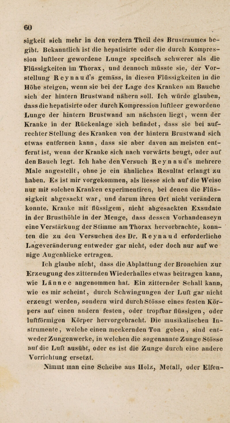 sig'keit eich mehr in den vordem Theil des Brustraumes be¬ gibt. Bekanntlich ist die hepatisirte oder die durch Kompres¬ sion luftleer gewordene Lunge specifisch schwerer als die Flüssigkeiten im Thorax, und dennoch müsste sie_, der Vor¬ stellung Reynaud’s gemäss, in diesen Flüssigkeiten in die Höhe steigen, wenn sie bei der Lage des Kranken am Bauche sich der hintern Brustwand nähern soll. Ich würde glauben, dass die hepatisirte oder durch Kompression luftleer gewordene Lung*e der hintern Brustwand am nächsten liegt, wenn der Kranke in der Rückenlage sich befindet, dass sie bei auf¬ rechter Stellung des Kranken von der hintern Brustw and sich etwas entfernen kann, dass sie aber davon am meisten ent- fernt ist, wenn der Kranke sich nach vorwärts beugt, oder auf den Bauch legt. Ich habe den Versuch Reynaud’s mehrere Male angestellt, ohne je ein ähnliches Resultat erlangt zu haben. Es ist mir vorgekommen, als Hesse sich auf die Weise nur mit solchen Kranken experimentiren, bei denen die Flüs¬ sigkeit abgesackt war, und darum ihren Ort nicht verändern konnte. Kranke mit flüssigem, nicht abgesackten Exsudate in der Brusthöhle in der Menge, dass dessen Vorhandenseyn eine Verstärkung der Stimme am Thorax hervorbrachte, konn¬ ten die zu den Versuchen des Dr. Reynaud erforderliche Lageveränderung entweder gar nicht, oder doch nur auf we nige Augenblicke ertragen. Ich glaube nicht, dass die Abplattung der Bronchien zur Erzeugung des zitternden Wiederhalles etwas beitragen kann, wie Lännec angenommen hat. Ein zitternder Schall kann, wie es mir scheint, durch Schwingungen der Luft gar nicht erzeugt werden, sondern wird durch Stösse eines festen Kör¬ pers auf einen andern festen, oder tropfbar flüssigen, oder luftförmigen Körper hervorg'ebracht. Die musikalischen In¬ strumente , welche einen meckernden Ton geben , sind ent¬ weder Zungenwerke, in welchen die sogenannte Zunge Stösse auf die Luft ausübt, oder es ist die Zunge durch eine andere Vorrichtung ersetzt. Nimmt man eine Seheibe aus Holz, Metall, oder Elfen-