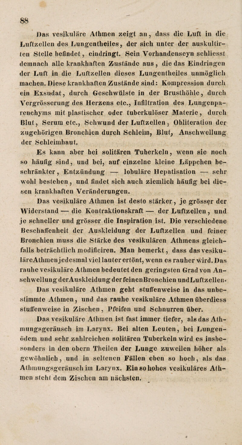 Das vesikuläre Athmen zeigt an, dass die Luft in die Luftzellen des Lungentheiles, der sich unter der auskultir- ten Stelle befindet, eindringt. Sein Vorhandenseyn schliesst demnach alle krankhaften Zustände aus , die das Eindringen der Luft in die Luftzellen dieses Lungentheiles unmöglich machen. Diese krankhaften Zustände sind: Kompression durch ein Exsudat, durch Geschwülste in der Brusthöhle, durch Vergrösserung des Herzens etc., Infiltration des Lungenpa¬ renchyms mit plastischer oder tuberkulöser Materie, durch Blut, Serum etc., Schwund der Luftzellen, Obliteratiori der zugehörigen Bronchien durch Schleim, Blut, Anschwellung der Schleimhaut. Es kann aber bei solitären Tuberkeln, wenn sie noch so häufig sind, und bei, auf einzelne kleine Läppchen be¬ schränkter , Entzündung — lobuläre Hepatisation — sehr wohl bestehen, und findet sich auch ziemlich häufig bei die¬ sen krankhaften Veränderungen. Das vesikuläre Athmen ist desto stärker, je grösser der Widerstand — die Kontraktionskraft — der Luftzellen, und je schneller und grösser die Inspiration ist. Die verschiedene Beschaffenheit der Auskleidung der Luftzellen und feiner Bronchien muss die Stärke des vesikulären Athmens gleich¬ falls beträchtlich modificiren. Man bemerkt, dass dasvesiku- läreAthmenjedesmal viel lauter ertönt, wenn es rauher wird. Das rauhe vesikuläre Athmen bedeutet den geringsten Grad von An¬ schwellung derAuskleidung der feinenBronchien undLuftzellen* Das vesikuläre Athmen geht stuffenweise in das unbe¬ stimmte Athmen, und das rauhe vesikuläre Athmenüberdiess stuffenweise in Zischen, Pfeifen und Schnurren über. Das vesikuläre Athmen ist fast immer tiefer, als das Ath- mungsgeräusch im Larynx. Bei alten Leuten, bei Lungen¬ ödem und sehr zahlreichen solitären Tuberkeln wird es insbc- sonders in den obern Theilen der Lunge zuweilen höher als gewöhnlich, und in seltenen Fällen eben so hoch, als das Athmungsgcräusch im Larynx. Ein so hohes vesikuläres Ath¬ men steht dem Zischen am nächsten.