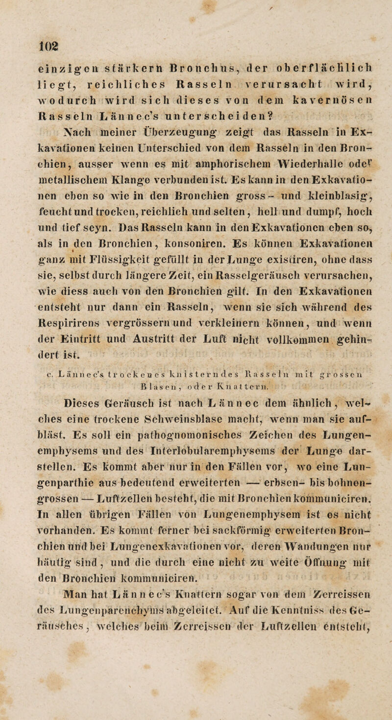 einzigen starkem Broncliusj der oberfläclilich liegt, reichliches Rasseln verursacht wird, wodurch wird sich dieses von dem kavernösen Rasseln Lännec’s unterscheiden? Nach meiner Überzeugung zeigt das Rasseln in Ex¬ kavationen keinen Unterschied von dem Rasseln in den Bron¬ chien, ausser wenn es mit amphorischem Wiederhalle odeV metallischem Klange verbunden ist. Es kann in den Exkavatio¬ nen ebenso wie in den Bronchien gross - und kleinblasig, feuchtundtrocken,reichlich und selten, hell und dumpf, hoch und tief seyn. Das Rasseln kann in den Exkavationen eben sa, als in den Bronchien, konsoniren. Es können Exkavationen I ' ganz mit Flüssigkeit gefüllt in der Lunge exisiiren, ohne dass sie, selbst durch längere Zeit, ein Rasselgeräusch verursachen, wie diess auch von den Bronchien gilt. In den Exkavationen entsteht nur dann ein Rasseln, wenn sie sich während des Respirirens vergrössernund verkleinern können, und wenn der Eintritt und Austritt der Luft nicht vollkommen gehin^ dert ist. c. L ä n n e c’& t x‘ o c k e 12 e s k a i s t e r n d e s Rasseln mit grossen Blasen, o d e r Kn a t tcrn. Dieses Geräusch ist nach Lännec dem ähnlich, wel-^ dies eine trockene Schweinsblase macht, wenn man sie auf¬ bläst. Es soll ein pathognomonisches Zeichen des Lungen¬ emphysems und des Interlobularemphysems der Lunge dar¬ stellen. Es kommt aber nur in den Fällen vor, avo eine Lun- genparthie aus bedeutend erweiterten — erbsen- bis bohnen¬ grossen — Luftzellen besteht, die mit Bronchienkommuniciren. In allen übrigen Fällen von Lungenemphysem ist es nicht vorhanden. Es kommt ferner bei sackförmige erAveiterten Bron¬ chien undbei Lung'enexkavationen vor, deren Wandungen mir häutig sind , und die durch eine nicht zu Aveite Öffnung mit den Bronchien kommuniciren. Man hat Län n e e’s Knattern sogar von dem Zerreissen des Lungenparenchyms abgeleitet. Auf die Kenntniss des Ge¬ räusches, Avelchcs beim Zerreissen der Luftzellen entsteht,