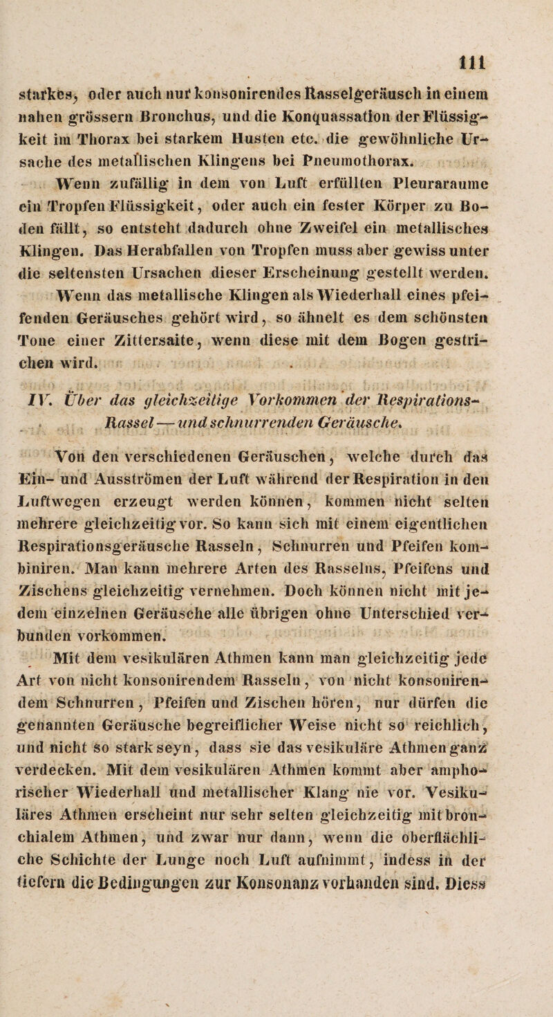 starkes^ oder auch nur konsonirendes Rassel^’eräusch in einem nahen gTÖssern Bronchus, und die Konquassation der Flüssig-* keil im Thorax hei starkem Husten etc. die gewöhnliche Ur¬ sache des metallischen Klingens hei Pneumothorax. Wenn zufällig in dem von Luft erfüllten Pleuraraume ein Tropfen Flüssigkeit, oder auch ein fester Körper zu Bo¬ den fällt, so entsteht dadurch ohne Zweifel ein metallisches Klingen. Das Herahfallen von Tropfen muss aber gewiss unter die seltensten Ursachen dieser Erscheinung gestellt werden. Wenn das metallische Klingen als Wiederhall eines pfei¬ fenden Geräusches gehört wird, so ähnelt es dem schönsten Tone einer Zittersaite, wenn diese mit dem Bogen gestri¬ chen wird. IV. Über das gleichzeitige Vorkommen der liespirations^ Rassel—undsehnurrenden Geräusche. Von den verschiedenen Geräuschen, welche durch das Ein- und Ausströmen der Luft während der Respiration in den Luftwegen erzeugt werden können, kommen nicht selten mehrere gleichzeitig vor. So kann sich mit einem eigentlichen Respirationsgeräusche Rasseln, Schnurren und Pfeifen kom- hiniren. Man kann mehrere Arten des Rasseins, Pfeifens und Zischens gleichzeitig vernehmen. Doch können nicht mit je¬ dem einzelnen Geräusche alle ührigen ohne Unterschied ver-* hunden verkommen. Mit dem vesikulären Athmen kann man gleichzeitig jede Art von nicht konsonirendem Rasseln, von nicht konsoniren- dem Schnurren, Pfeifen und Zischen hören, nur dürfen die g'enannten Geräusche hegreiflicher Weise nicht so reichlich , und nicht so stark seyn , dass sie das vesikuläre Athmen g*anz verdecken. Mit dem vesikulären Athmen kommt aber ampho¬ rischer Wiederhall und metallischer Klang nie vor. Vesiku¬ läres Athmen erscheint nur sehr selten gleichzeitig mithron- chialem Athmen, und zwar nur dann, wenn die oherflächli^ che Schichte der Lunge noch Luft aufnimmt, indess in der tiefem die Bedingungen ;5ur Konsonanz vorhanden sind. Diess