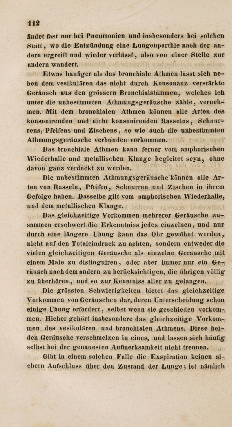 findet fast nur bei Pneumonien und insbesonders bei solchen Statt, wo die Entzündung* eine Lungenparthie nach der an¬ dern ergreift und wieder verlässt, also von einer Stelle zur andern wandert. Etwas häufiger als das bronchiale Alhmen lässt sich ne¬ ben dem vesikulären das nicht durch Konsonanz verstärkte Geräusch aus den grossem Bronchialstämmen, welches ich unter die unbestimmten Athmungsgeräusche zähle, verneh¬ men. Mit dem bronchialen Athmen können alle Arten des konsonirenden und nicht konsonirenden Rasselns, Schnur- rens, Pfeifens und Zischens, so wie auch die unbestimmten Athmungsgeräusche verbunden Vorkommen. Das bronchiale Athmen kann ferner vom amphorischen Wiederhalle und metallischen Klange begleitet seyn, ohne davon ganz verdeckt zu werden. Die unbestimmten Athmungsg*eräusche können alle Ar¬ ten von Rasseln, Pfeifen^ Schnurren und Zischen in ihrem Gefolge haben. Dasselbe gilt vom amphorischen Wiederhalle, und dem metallischen Klange. Das gleichzeitige Vorkommen mehrerer Geräusche zu¬ sammen erschwert die Erkenntniss jedes einzelnen, und nur durch eine längere Übung kann das Ohr gewöhnt werden, nicht auf den Totaleindruck zu achten, sondern entweder die vielen gleichzeitigen Geräusche als einzelne Geräusche mit einem Male zu distinguiren, oder aber immer nur ein Ge¬ räusch nach dem andern zu berücksichtigen, die übrigen völlig zu überhören, und so zur Kenntniss aller zu gelangen. Die grössten Schwierigkeiten bietet das gleichzeitige Vorkommen von Geräuschen dar, deren Unterscheidung schon einige Übung erfordert, selbst wenn sie geschieden verkom¬ men. Hieher gehört insbesondere das gleichzeitige Vorkom¬ men des vesikulären und bronchialen Athmens. Diese bei¬ den Geräusche verschmelzen in eines, und lassen sich häufig selbst bei der genauesten Aufmerksamkeit nicht trennen. Gibt in einem solchen Falle die Exspiration keinen si¬ chern Aufschluss über den Zustand der Lunge 5 ist nämlich