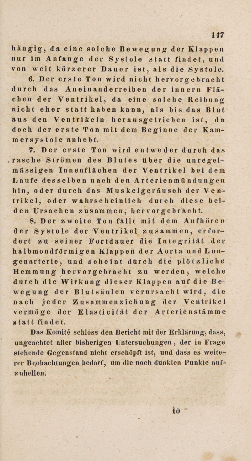 hängig’j da eine solche Bewegung der Klappen nur im Anfänge der Systole statt findet, und von weit kürzerer Dauer ist, als die Systole. 6. Der erste Ton wird nicht hervor gebracht durch das Aneinanderreiben der innern Flä¬ chen der Ventrikel, da eine solche Reibung nicht eher statt haben kann^ als bis das Blut aus den Ventrikeln herausgetrieben ist, da doch der erste Ton mit dem Beginne der Kam¬ mersystole anheb ti 7. Der erste Ton wird entweder durch das ^rasche Strömen des Blutes über die unregel¬ mässigen Innenflächen der Ventrikel bei dem Laufe desselben nach den Arterienmühdungen hin^ oder durch das Muskelgeräusch der Ven¬ trikel, oder wahrscheinlich durch diese bei¬ den Ursachen zusammen, hervorgebrächt. 8. Der zweite Ton fällt mit dem Aufhöre ii der Systole der Ventrikel zusammen, erfor¬ dert zu seiner Fortdauer die Integrität der halbmondförmigen Klappen der Aorta und Lun¬ genarterie, und scheint durch die plötzliche Hemmung hervor gebracht zu werden, welche durch die Wirkung dieser Klappen auf die Be¬ wegung der Blutsäulen verursacht wird, die nach jeder Zusammenziehung der Ventrikel vermöge der Elasticität der Arterienstämme statt findet. Das Komite schloss den Bericht init der Erklärung, dass, ungeachtet aller bisherigen Untersuchungen, der in Frage stehende Gegenstand nicht erschöpft ist, und dass es weite¬ rer Beobachtungen bedarf, um die noch dunklen Punkte anf- zuhellen. io ^