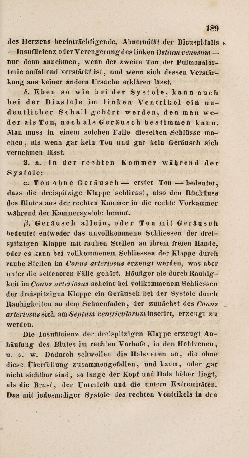 des Herzens beeinträchtigende, Abnormität der Bicuspidalis k —Insufficienz oder Verengerung des linken Ostiumvenosum— nur dann annehmen, wenn der zweite Ton der PulmonaJar- terie autFallend verstärkt ist, und wenn sich dessen Verstär¬ kung* aus keiner andern Ursache erklären lässt. b. Eben so wie bei der Systole, kann auch bei der Diastole im linken Ventrikel ein un¬ deutlicher Schall gehört werden, den man we¬ der als Ton, noch als Geräusch be stimmen kann. Man muss in einem solchen Falle dieselben Schlüsse ma¬ chen, als wenn g*ar kein Ton und gar kein Geräusch sich vernehmen lässt. 2. a. In der rechten Kammer während der Systole: a. Ton ohne Geräusch— erster Ton—-bedeutet, dass die dreispitzig*e Klappe schliesst, also den Rückfluss des Blutes aus der rechten Kammer in die rechte Vorkammer während der Kammersystole hemmt. ß. Geräusch allein, oder Ton mit Geräusch bedeutet entweder das unvollkommene Schliessen der drei- spitzigen Klappe mit rauhen Stellen an ihrem freien Rande, oder es kann bei vollkommenem Schliessen der Klappe durch rauhe Stellen im Conus arteriosus erzeugt werden, was aber unter die selteneren Fälle gehört. Häufiger als durch Rauhig¬ keit im Conus arteriosus scheint bei vollkommenem Schliessen der dreispitzigen Klappe ein Geräusch bei der Systole durch Rauhigkeiten an dem Sehnenfaden, der zunächst des Conus sich Septum ventriculorumm^erui^ erzeugt zu werden. Die Insufficienz der dreispitzigen Klappe erzeugt An¬ häufung des Blutes im rechten Vorhofe, in den Hohlvenen , u. s. w. Dadurch schwellen die Halsvenen an, die ohne diese Überfüllung zusammengefallen, und kaum, oder gar nicht sichtbar sind, so lange der Kopf und Hals höher liegt, als die Brust, der Unterleib und die untern Extremitäten. Das mit jedesmaliger Systole des rechten Ventrikels in den