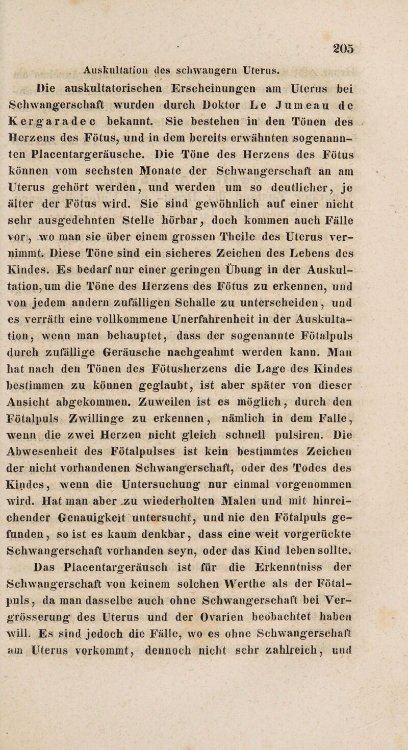 Aiiskiiltation des schwängern Uterus. Die auskultatorischen Erscheinungen am Uterus bei Schwangerschaft wurden durch Doktor Le Jumeau de Kergaradec bekannt. Sie bestehen in den Tönen des Herzens des Fötus, und in dem bereits erwähnten sogenann¬ ten Placentargeräusche. Die Töne des Herzens des Fötus können vom sechsten Monate der Schwangerschaft an am Uterus gehört werden, und werden um so deutlicher, je älter der Fötus wird. Sie sind gewöhnlich auf einer nicht sehr ausgedehnten Stelle hörbar^ doch kommen auch Fälle vor, wo man sie über einem grossen Theile des Uterus ver¬ nimmt. Diese Töne sind ein sicheres Zeichen des Lebens des Kindes. Es bedarf nur einer geringen Übung in der Auskul¬ tation, um die Töne des Herzens des Fötus zu erkennen, und von jedem andern zußilligen Schalle zu unterscheiden, und es verräth eine vollkommene Unerfahrenheit in der Auskulta¬ tion, wenn man behauptet, dass der sogenannte Fötalpuls durch zufällige Geräusche nachgeahmt werden kann. Man hat nach den Tönen des Fötusherzens die Lag*e des Kindes bestimmen zu können geglaubt, ist aber später von dieser Ansicht abgekommen. Zuweilen ist es möglich, durch den Fötalpuls Zwillinge zu erkennen, nämlich in dem Falle, wenn die zwei Herzen nicht gleich schnell pulsiren. Die Abwesenheit des Fötalpulses ist kein bestimmtes Zeichen der nicht vorhandenen Schwangerschaft, oder des Todes des Kindes, wenn die Untersuchung nur einmal vorgenommen wird. Hat man aber .zu wiederholten Malen und mit hinrei¬ chender Genauigkeit untersucht, und nie den Fötalpuls ge¬ funden, so ist es kaum denkbar, dass eine weit vorgerückte Schwangerschaft vorhanden seyn, oder das Kind leben sollte. Das Placentargeräusch ist für die Erkenntniss der Schwangerschaft von keinem solchen Werthe als der Fötal¬ puls, da man dasselbe auch ohne Schwangerschaft bei Ver- grösserung des Uterus und der Ovarien beobachtet haben will. Es sind jedoch die Fälle, wo es ohne Schwangerschaft am Uterus vorkommt, dennoch nicht sehr zahlreich, und