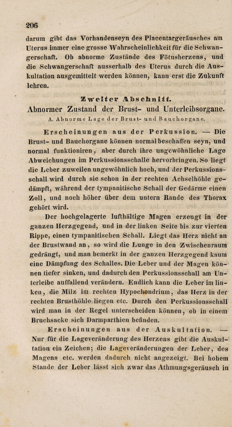 darum gibt das Vorhandenseyn des Placentargerjiusches am Uterus immer eine grosse Wahrscheinlichkeit für die Schwan¬ gerschaft. Ob abnorme Zustände des Fötusherzens, und die Schwangerschaft ausserhalb des Uterus durch die Aus¬ kultation ausgemittelt werden können, kann erst die Zukunft lehren. Zweitem AIjjsclanitt. Abnormer Zustand der Brust- und Unterleibsorgane. A. Abnorme Lage der Brust- und Bauchorgane. Erscheinungen aus der Perkussion. — Die Brust- und Bauchorgane können normal beschaffen seyn, und normal funktioniren ^ aber durch ihre ungewöhnliche Lage Abweichungen im Perkussionsschalle hervorbringen. So liegt die Leber zuweilen ungewöhnlich hoch, und der Perkussions¬ schall wird durch sie schon in der rechten Achselhöhle ge¬ dämpft, während der tympanitische Schall der Gedärme einen Zoll, und noch höher über dem untern Rande des Thorax gehört wird. Der hochgelagerte lufthältig*e Magen erzeugt in der ganzen Herzgegend, und in der linken Seite bis zur vierten Rippe, einen tympanitischen Schall. Liegt das Herz nicht an der Brustwand an, so wird die Lunge in den Zwischenraum gedrängt, und man bemerkt in der ganzen Herzgegend kaum eine Dämpfung des Schalles. Die Leber und der Magen kön¬ nen tiefer sinken, und dadurch den Perkussionsschall am Un¬ terleibe auffallend verändern. Endlich kann die Leber im lin¬ ken^ die Milz im rechten Hypochondrium, das Herz in der rechten Brusthöhle liegen etc. Durch den Perkussionsschall wird man in der Regel unterscheiden können, ob in einem Bruchsacke sich Darmparthien befinden. Erscheinungen aus der Auskultation. — Nur für die Lageveränderung des Herzens gibt die Auskul¬ tation ein Zeichen-, die Lageveränderungen der Leber, des Magens etc. werden dadurch nicht angezeigt. Bei hohem Stande der Leber lässt sich zwar das Athmungsgeräusch in