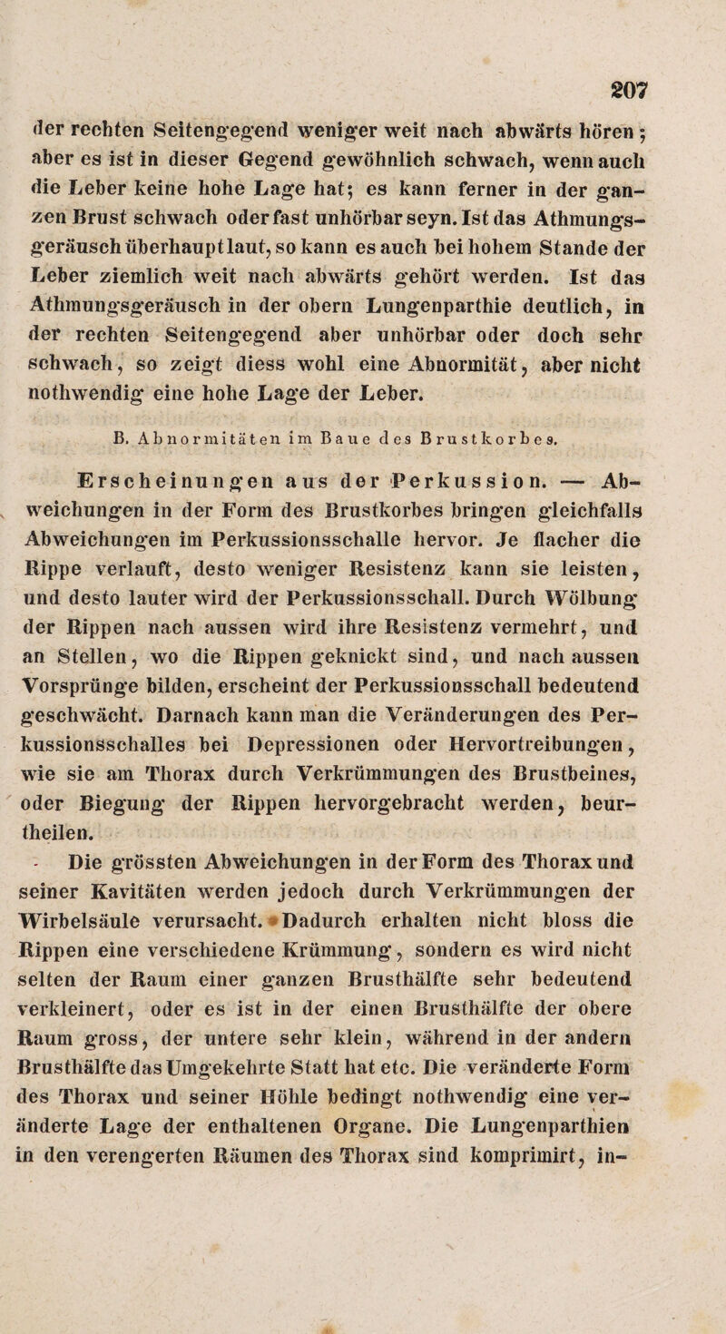 (1er rechten Seitengegend weniger weit nach abwärts hören 5 aber es ist in dieser Gegend gewöhnlich schwach, wenn auch die Leber keine hohe Lage hat; es kann ferner in der gan¬ zen Brust schwach oder fast unhörbar seyn. Ist das Athmungs- geräusch überhaupt laut, so kann es auch bei hohem Stande der Leber ziemlich weit nach abwärts gehört werden. Ist das Athmungsgeräusch in der obern Lungenparthie deutlich, in der rechten Seitengegend aber unhörbar oder doch sehr schwach, so zeigt diess wohl eine Abnormität, aber nicht nothwendig eine hohe Lage der Leber. B. Abnormitäten im Baue des Brustkorbes. Erscheinungen aus der Perkussion. — Ab- , weichungen in der Form des Brustkorbes bringen gleichfalls Abweichungen im Perkussionsschalle hervor. Je flacher die Hippe verlauft, desto weniger Resistenz kann sie leisten, und desto lauter wird der Perkussionsschall. Durch Wölbung der Rippen nach aussen wird ihre Resistenz vermehrt, und an Stellen, wo die Rippen geknickt sind, und nach aussen Vorsprünge bilden, erscheint der Perkussionsschall bedeutend geschwächt. Darnach kann man die Veränderungen des Per¬ kussionsschalles bei Depressionen oder Hervortreibungen, wie sie am Thorax durch Verkrümmungen des Brustbeines, oder Biegung der Rippen hervorgebracht werden, beur- theilen. Die grössten Abweichungen in der Form des Thorax und seiner Kavitäten werden jedoch durch Verkrümmungen der Wirbelsäule verursacht.»Dadurch erhalten nicht bloss die Rippen eine verschiedene Krümmung, sondern es wird nicht selten der Raum einer ganzen Brusthälfte sehr bedeutend verkleinert, oder es ist in der einen Brusthälfte der obere Raum gross, der untere sehr klein, während in der andern Brusthälfte das Umgekehrte Statt hat etc. Die veränderte Form des Thorax und seiner Höhle bedingt nothwendig eine ver¬ änderte Lage der enthaltenen Organe. Die Lungenparthie» in den verengerten Räumen des Thorax sind komprimirt, in-