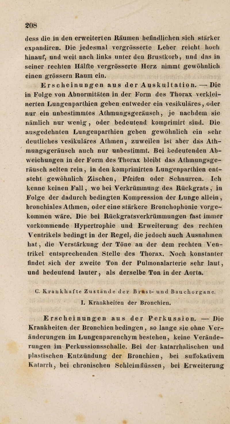 (less die in den erweiterten Räumen befindlichen sich stärker expandiren. Die jedesmal vergTösserte Leber reicht hoch hinauf, und weit nach links unter den Brustkorb, und das in seiner rechten Hälfte vergTösserte Herz nimmt gewöhnlich einen grössern Raum ein. Erscheinungen aus der Auskultation. — Die in Folge von Abnormitäten in der Form des Thorax verklei¬ nerten Lungenparthien geben entweder ein vesikuläres, oder nur ein unbestimmtes Athmungsgeräusch, je nachdem sie nämlich nur wenig, oder bedeutend komprimirt sind. Die ausgedehnten Lungenparthien geben gewöhnlich ein sehr deutliches vesikuläres Athmen, zuweilen ist aber däs Ath¬ mungsgeräusch auch nur unbestimmt. Bei bedeutenden Ab¬ weichungen in der Form des Thorax bleibt das Athmungsge¬ räusch selten rein, in den komprimirten Lungenparthien ent¬ steht gewöhnlich Zischen, Pfeifen oder Schnurren. Ich kenne keinen Fall, wo bei Verkrümmung des Rückgrats , in Folge der dadurch bedingten Kompression der Lunge allein, bronchiales Athmen, oder eine stärkere Bronchophonie vorge¬ kommen wäre. Die bei Rückgratsverkrümmungen fast immer verkommende Hypertrophie und Erwefterung des rechten Ventrikels bedingt in der Regel, die jedoch auch Ausnahmen hat, die Verstärkung* der Töne an der dem rechten Ven¬ trikel entsprechenden Stelle des Thorax. Noch konstanter findet sich der zweite Ton der Pulmonalarterie sehr laut, und bedeutend lauter, als derselbe Ton in der Aorta. G, Krankhafte Zustände der Brust- und Bauchorgane. I. Krankheiten der Bronchien. Erscheinungen aus der Perkussion. — Die Krankheiten der Bronchien bedingen, so lange sie ohne Ver¬ änderungen im Lungenparenchym bestehen, keine Verände¬ rungen im Perkussionsschalle. Bei der katarrhalischen und plastischen Entzündung der Bronchien, bei suffokativem Katarrh, bei chronischen Schleimfiüssen, bei Erweiterung