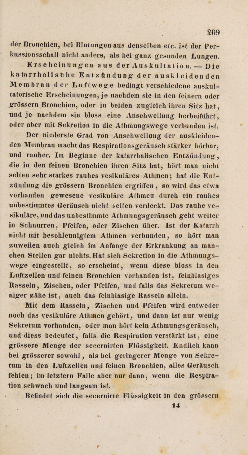 der Bronchien, bei Blutungen aus denselben etc. ist der Per- kussionsschall nicht anders, als bei ganz gesunden Lungen. Erscheinungen aus der Auskultatio n. — Die katarrhalische Entzündung der auskleidenden Membran der Luftweg'e bedingt verschiedene auskul¬ tatorische Erscheinungen, je nachdem sie in den feinem oder grossem Bronchien, oder in beiden zugleich ihren Sitz hat, und je nachdem sie bloss eine Anschwellung herbeiführt, oder aber mit Sekretion in die Athmungswege verbunden ist. Der niederste Grad von Anschwellung der auskleiden¬ den Membran macht das Bespirationsgeräusch stärker hörbar, und rauher. Im Beginne der katarrhalischen Entzündung, die in den feinen Bronchien ihren Sitz hat, hört man nicht selten sehr starkes rauhes vesikuläres Athmen; hat die Ent¬ zündung* die grössern Bronchien ergriffen, so wird das etwa vorhanden gewesene vesikuläre Athmeu durch ein rauhes unbestimmtes Geräusch nicht selten verdeckt. Das rauhe ve¬ sikuläre. Und das unbestimmte Athmungsgeräusch geht weiter in Schnurren, Pfeifen, oder Zischen über. Ist der Katarrh nicht mit beschleunigtem Athmen verbunden, so hört man zuweilen auch gleich im Anfänge der Erkrankung an man¬ chen Stellen gar nichts. Hat sich Sekretion in die Athmungs¬ wege eingestellt, so erscheint, wenn diese bloss in den Luftzellen und feinen Bronchien vorhanden ist, feinblasiges Rasseln, Zischen, oder Pfeifen, und falls das Sekretum we¬ niger zähe ist, auch das feinblasige Rasseln allein. Mit dem Rasseln, Zischen und Pfeifen wird entweder noch das vesikuläre Athmen gehört, und dann ist nur wenig Sekretum vorhanden, oder man hört kein Athmungsgeräusch, und diess bedeutet, falls die Respiration verstärkt ist, eine grössere Menge der secernirten Flüssigkeit. Endlich kann bei grösserer sowohl, als bei geringerer Menge von Sekre¬ tum in den Luftzellen und feinen Bronchien, alles Geräusch fehlen; im letztem Falle aber nur dann, wenn die Respira¬ tion schwach und langsam ist. Befindet sich die secernirte Flüssigkeit in den grössern 14 p