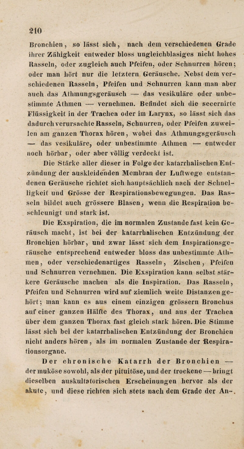 Bronchien, so lässt sich, nach dem verschiedenen Grade ihrer Zähigkeit entweder hloss ungleichhlasiges nicht hohes Rasseln, oder zugleich auch Pfeifen, oder Schnurren hören; oder man hört nur die letztem Geräusche. Nebst dem ver¬ schiedenen Rasseln, Pfeifen und Schnurren kann man aber auch das Athmungsgeräusch — das vesikuläre oder unbe¬ stimmte Athmen — vernehmen. Befindet sich die secernirte Flüssigkeit in der Trachea oder im Larynx, so lässt sich das dadurch verursachte Rasseln, Schnurren, oder Pfeifen zuwei¬ len am ganzen Thorax hören, wobei das Athmungsgeräusch — das vesikuläre, oder unbestimmte Athmen — entweder noch hörbar, oder aber völlig verdeckt ist. Die Stärke aller dieser in Folge der katarrhalischen Ent¬ zündung der auskleidehden Membran der Luftwege entstan¬ denen Geräusche richtet sichJiauptsächlich nach der Schnel¬ ligkeit und Grösse der Respirationsbewegungen. Das Ras¬ seln bildet auch grössere Blasen, wenn die Respiration be¬ schleunigt und stark ist. Die Exspiration, die im normalen Zustande fast kein Ge¬ räusch macht, ist bei der katarrhalischen Entzündung der Bronchien hörbar, und zwar lässt sich dem Inspirationsge¬ räusche entsprechend entweder bloss das unbestimmte Ath¬ men , oder verschiedenartiges Rasseln, Zischen, Pfeifen und Schnurren vernehmen. Die Exspiration kann selbst stär¬ kere Geräusche machen als die Inspiration. Das Rasseln, Pfeifen und Schnurren wird auf ziemlich weite Distanzen ge¬ hört; man kann es aus einem einzigen grössern Bronchus auf einer ganzen Hälfte des Thorax, und aus der Trachea über dem ganzen Thorax fast gleich stark hören. Die Stimme lässt sich bei der katarrhalischen Entzündung der Bronchien nicht anders hören, als im normalen Zustande der Respira¬ tionsorgane. Der chronische Katarrh der Bronchien — der muköse sowohl, als der pituitöse, und der trockene — bringt dieselben auskultatorischen Erscheinungen hervor als der akute, und diese richten sich stets nach dem Grade der An-.