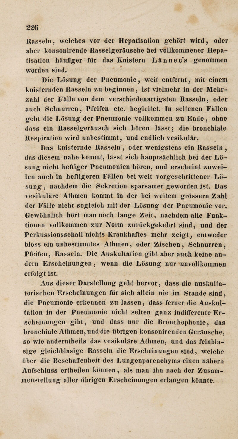 22Q Rasseln, welches vor der Hepatisation gehört wird, oder aber konsonirende Rasselgeräusche bei vollkommener Hepa¬ tisation häutiger für das Knistern Lännec’s genommen worden sind. Die Lösung der Pneumonie, weit entfernt, mit einem knisternden Rasseln zu beginnen, ist vielmehr in der Mehr¬ zahl der Fälle von dem verschiedenartigsten Rasseln, oder auch Schnurren, Pfeifen etc. begleitet, ln seltenen Fällen geht die Lösung der Pneumonie vollkommen zu Ende, ohne dass ein Rasselgeräusch sich hören lässt; die bronchiale Respiration wird unbestimmt , und endlich vesikulär. Das knisternde Rasseln , oder wenigstens ein Rasseln , das diesem nahe kommt, lässt sich hauptsächlich .bei der Lö¬ sung nicht heftiger Pneumonien hören, und erscheint zuwei¬ len auch in heftigeren Fällen bei weit vorgeschrittener Lö¬ sung , nachdem die Sekretion sparsamer geworden ist. Das vesikuläre Athmen kommt in der bei weitem grössern Zahl der Fälle nicht sogleich mit der Lösung der Pneumonie vor. Gewöhnlich hört man noch lange Zeit, nachdem alle Funk¬ tionen vollkommen zur Norm zurückgekehrt sind, und der Perkussionsschall nichts Krankhaftes mehr zeigt, entweder bloss ein unbestimmtes Athmen, oder Zischen, Schnurren, Pfeifen, Rasseln. Die Auskultation gibt aber auch keine an¬ dern Erscheinungen, wenn die Lösung nur unvollkommen erfolgt ist. Aus dieser Darstellung geht hervor, dass die auskulta¬ torischen Erscheinungen für sich allein nie im Stande sind, die Pneumonie erkennen zu lassen, dass ferner die Auskul¬ tation in der Pneumonie nicht selten ganz indifferente Er¬ scheinungen gibt, und dass nur die ßronchophonie, das bronchiale Athmen, und die übrigen konsonirenden Geräusche, so wie anderntheils das vesikuläre Athmen, und das feinbla¬ sige gleichblasige Rasseln die Erscheinungen sind, welche über die Beschaffenheit des Lungenparenchyms einen nähern Aufschluss ertheilen können, als man ihn nach der Zusam¬ menstellung aller übrigen Erscheinungen erlangen könnte.