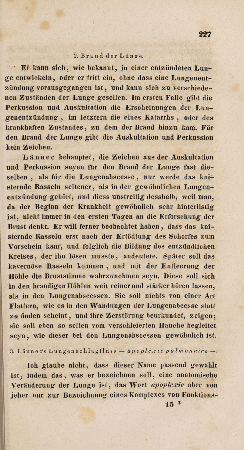 2. Brand der Lünge. Er kann sich, wie bekannt, in einer entzündeten Lun¬ ge entwickeln, oder er tritt ein, ohne dass eine Lungenent¬ zündung* vorausgegangen ist, und kann sich zu verschiede¬ nen Zuständen der Lunge gesellen. Im ersten Falle gibt die Perkussion und Auskultation die Erscheinungen der Lun¬ genentzündung* , im letztem die eines Katarrhs , oder des krankhaften Zustandes, zu dem der Brand hinzu kam. Für den Brand der Lunge gibt die Auskultation und jPerkussion kein Zeichen. Lännec behauptet, die Zeichen aus der Auskultation und Perkussion seyen für den Brand der Lunge fast die¬ selben , als für die Lungenabscesse, nur werde das kni¬ sternde Rasseln seltener, als in der gewöhnlichen Lungen¬ entzündung* gehört, und diess unstreitig desshalb, weil man, da der Beginn der Krankheit gewöhnlich sehr hinterlistig* ist, nicht immer in den ersten Tagen an die Erforschung der Brust denkt. Er will ferner beobachtet haben, dass das kni¬ sternde Rasseln erst nach der Ertödtung des Schorfes zum Vorschein kam*, und folglich die Bildung des entzündlichen Kreises, der ihn lösen musste, andeutete. Später soll das kavernöse Rasseln kommen , und mit der Entleerung der Höhle die Bruststimme wahrzunehmen seyn. Diese soll sich ] in den brandigen Höhlen weit reinerund stärker hören lassen, f als. in den Lungenabscessen. Sie soll nichts von einer Art I Flattern, wie es in den Wandungen der Lungenabcesse statt [ zu finden scheint, und ihre Zerstörung beurkundet, zeigen: ] I sie soll eben so selten vom verschleierten Hauche begleitet \ seyn, wie dieser bei den Lungenabscessen gewöhnlich ist. 3. Lännec’s Lungenschlagflüss — apoplexie pulmonaire —. ; Ich glaube nicht, dass dieser Name passend gewählt ist, indem das, was erbezeichnen soll, eine anatomische Veränderung der Lunge ist, das Wort apoplexie aber von jeher nur zur Bezeichnung eines Komplexes von Funktions- 15 ^