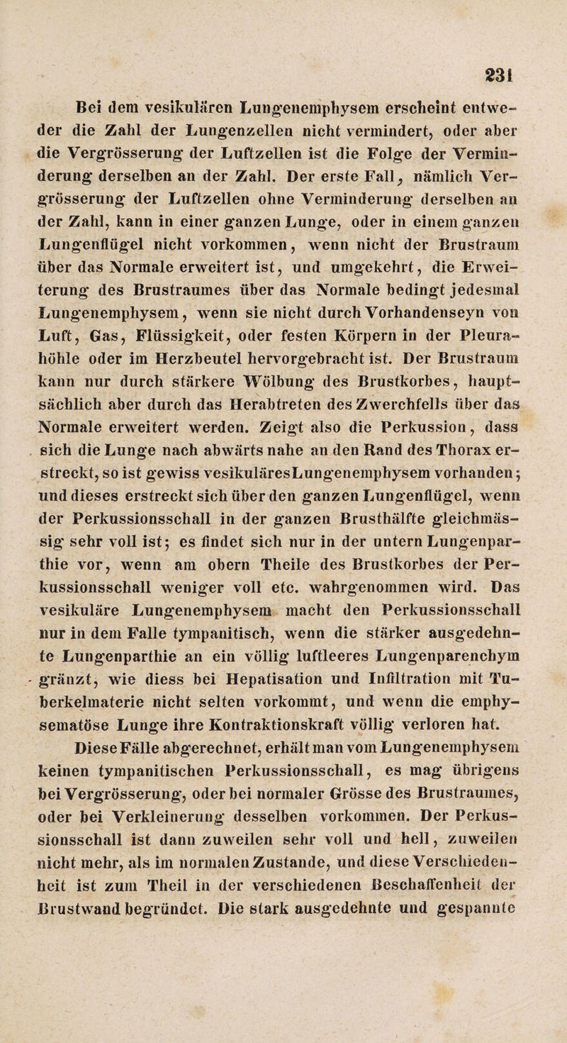 Bei dem vesikulären Lung-enemphysem erscheint entwe¬ der die Zahl der Lungenzellen nicht vermindert, oder aber die VergTösserung* der Luftzellen ist die Folgte der Vermin¬ derung derselben an der Zahl. Der erste Fall^ nämlich Ver- grösserung der Luftzellen ohne Verminderung derselben an der Zahl, kann in einer ganzen Lunge, oder in einem ganzen Lungenflügel nicht verkommen, wenn nicht der Brustraum über das Normale erweitert ist, und umgekehrt, die Erwei¬ terung des Brustraumes über das Normale bedingt jedesmal Lungenemphysem, wenn sie nicht durchVorhandenseyn von Luft, Gas, Flüssigkeit, oder festen Körpern in der Pleura¬ höhle oder im Herzbeutel hervorgebracht ist. Der Briistraimi kann nur durch stärkere Wölbung des Brustkorbes, haupt¬ sächlich aber durch das Herabtreten des Zwerchfells über das Normale erweitert werden. Zeigt also die Perkussion, dass sich die Lunge nach abwärts nahe an den Rand des Thorax er¬ streckt, so ist gewiss vesikuläresLungenemphysem vorhanden; und dieses erstreckt sich über den ganzen Lungenflügel, wenn der Perkussionsschall in der ganzen Brusthälfte gleichmäs- sig' sehr voll ist; es findet sich nur in der untern Lungenpar- thie vor, wenn am obern Theile des Brustkorbes der Per¬ kussionsschall weniger voll etc. wahrgenommen wird. Das vesikuläre Lung'enemphysem macht den Perkussionsschall nur in dem Falle tympanitisch, wenn die stärker ausgedehn¬ te Lungenparthie an ein völlig luftleeres Lungenparenchym gränzt, wie diess bei Hepatisation und Infiltration mit Tu¬ berkelmaterie nicht selten vorkommt, und wenn die emphy¬ sematose Lunge ihre Kontraktionskraft völlig verloren hat. Diese Fälle abgerechnet, erhält man vom Lungenemphysem keinen tympanitischen Perkussionsschall, es mag übrigens bei Vergrösserung, oder bei normaler Grösse des Brustraumes, oder bei Verkleinerung desselben verkommen. Der Perkus¬ sionsschall ist dann zuweilen sehr voll und hell, zuweilen nicht mehr, als im normalen Zustande, und diese Verschieden¬ heit ist zum Theil in der verschiedenen Beschaffenheit der Brustwand begründet. Die stark ausgedehnte und gespannte