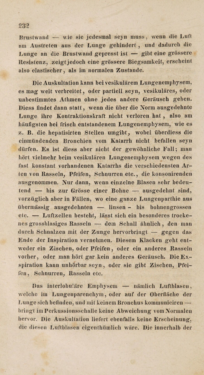lh*ustwand — wie sie jedesmal seyn muss, wenn die Luft am Austreten aus der Lunge gehindert , und dadurch die Lunge an die Brustwand gepresst ist — gibt eine grössere Resistenz, zeigt jedoch eine grössere Biegsamkeit, erscheint also elastischer, als im normalen Zustande. Die Auskultation kann bei vesikulärem Lungenemphysem, es mag weit verbreitet, oder partiell seyn, vesikuläres_, oder unbestimmtes Athmen ohne jedes andere Geräusch geben, üiess findet dann statt, wenn die über die Norm ausgedehnte Lunge ihre Kontraktionskraft nicht verloren hat, also am häufigsten bei frisch entstandenem Lungenemphysem, wie es z. B. die hepatisirten Stellen umgibt^ wobei überdiess die einmündenden Bronchien vom Katarrh nicht befallen seyn dürfen. Es ist diess aber nicht der gewöhnliche Fall; man hört vielmehr beim vesikulären Lungenemphysera wegen des fast konstant vorhandenen Katarrhs die verschiedensten Ar¬ ten von Rasseln^ Pfeifen, Schnurren etc., die konsonirenden ausgenommen. Nur dann, wenn einzelne Blasen sehr bedeu¬ tend — bis zur Grösse einer Bohne — ausgedehnt sind, vorzüglich aber in Fällen, wo eine ganze Lungenparthie aus übermässig ausgedehnten — linsen - bis bohnengrossen etc. — Luftzellen besteht, lässt sich ein besonderes trocke¬ nes grossblasiges Rasseln — dem Schall ähnlich, den man durch Schnalzen mit der Zunge hervorbringt — gegen das Ende der Inspiration vernehmen. Diesem Kläcken geht ent¬ weder ein Zischen, oder Pfeifen, oder ein anderes Rasseln vorher, oder man hört gar kein anderes Geräusch. Die Ex¬ spiration kann unhörbar seyn, oder sie gibt Zischen, Pfei¬ fen, Schnurren, Rasseln etc. Das interlobuläre Emphysem — nämlich Luftblasen, welche im Lungenparenchym, oder auf der Oberfläche der Lunge sich befinden, und mit keinem Bronchus kommuniciren — bringt im Perkussionsschalle keine Abweichung vom Normalen hervor. Die Auskultation liefert ebenfalls keine Erscheinung*, die diesen Luftblasen eigenthümlich wäre. Die innerhalb der