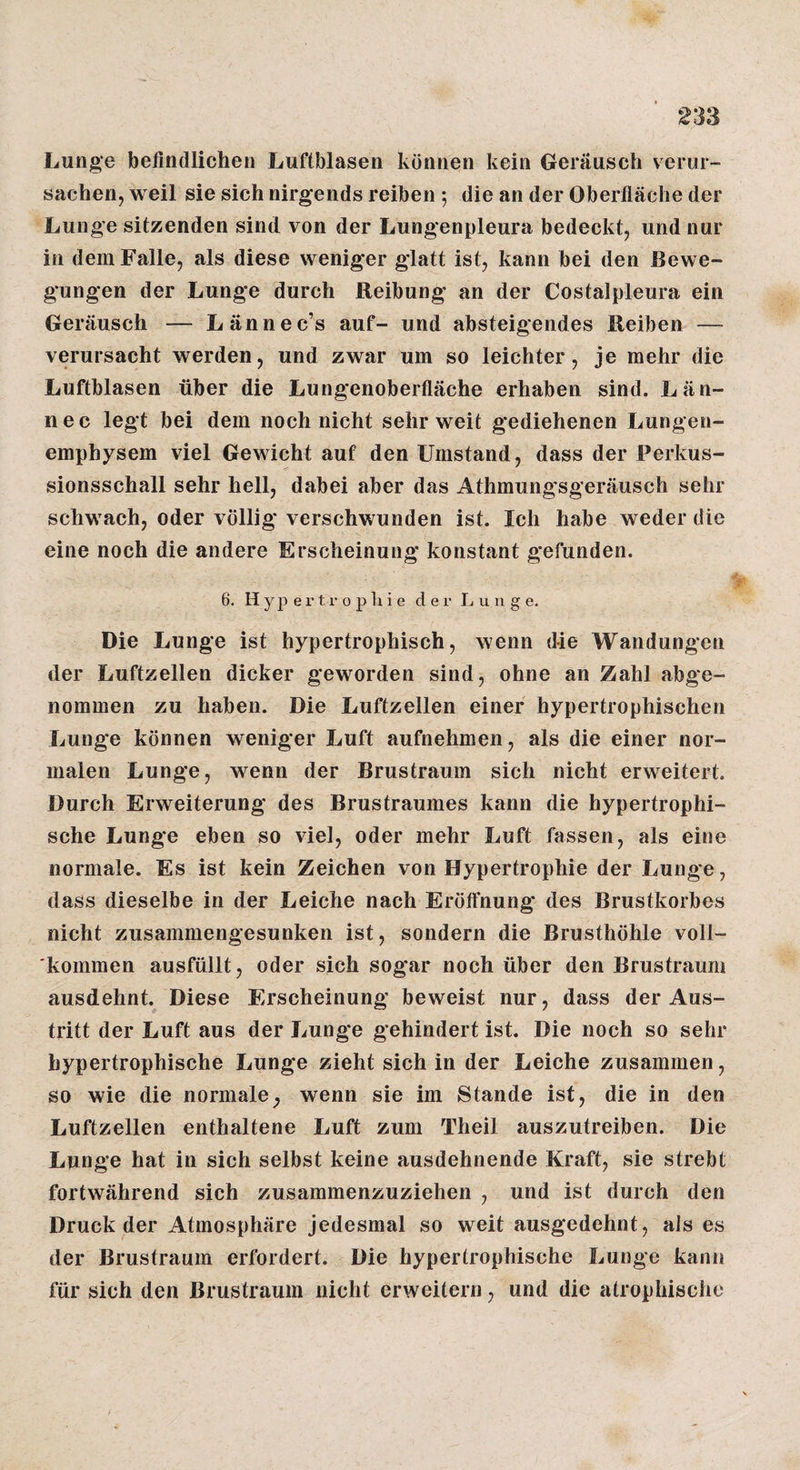 Lunge befindlichen Luftblasen können kein Geräusch verur¬ sachen, weil sie sich nirgends reiben 5 die an der Oberfläche der Lunge sitzenden sind von der Lungenpleura bedeckt, und nur in dem Falle, als diese weniger glatt ist, kann bei den Bewe¬ gungen der Lunge durch Reibung an der Costalpleura ein Geräusch — Lännec’s auf- und absteigendes Reiben — verursacht werden, und zwar um so leichter, je mehr die Luftblasen über die Lungenoberfläche erhaben sind. Län- nec legt bei dem noch nicht sehr weit gediehenen Lungen¬ emphysem viel Gewicht auf den Umstand, dass der Perkus¬ sionsschall sehr hell, dabei aber das Athmungsgeräusch sehr schwach, oder völlig verschwunden ist. Ich habe weder die eine noch die andere Erscheinung konstant gefunden. 6. H y j) e r t r 0 p li i e der Lunge, Die Lunge ist hypertrophisch, wenn die Wandungen der Luftzellen dicker geworden sind, ohne an Zahl abge¬ nommen zu haben. Die Luftzellen einer hypertrophischen Lunge können weniger Luft aufnehmen, als die einer nor¬ malen Lunge, wenn der Brustraum sich nicht erweitert. Durch Erweiterung des Brustraumes kann die hypertrophi¬ sche Lunge eben so viel, oder mehr Luft fassen, als eine normale. Es ist kein Zeichen von Hypertrophie der Lunge, dass dieselbe in der Leiche nach Eröffnung des Brustkorbes nicht zusammengesunken ist, sondern die Brusthöhle voll¬ kommen ausfüllt, oder sich sogar noch über den Brustraum ausdehnt. Diese Erscheinung beweist nur, dass der Aus¬ tritt der Luft aus der Lunge gehindert ist. Die noch so sehr hypertrophische Lunge zieht sich in der Leiche zusammen, so wie die normale^ wenn sie im Stande ist, die in den Luftzellen enthaltene Luft zum Theil auszutreiben. Die Lunge hat in sich selbst keine ausdehnende Kraft, sie strebt fortwährend sich zusammenzuziehen , und ist durch den Druck der Atmosphäre Jedesmal so weit ausgedehnt, als es der Brustraum erfordert. Die hypertrophische Lunge kann für sich den Brustraum nicht erweitern, und die atrophische