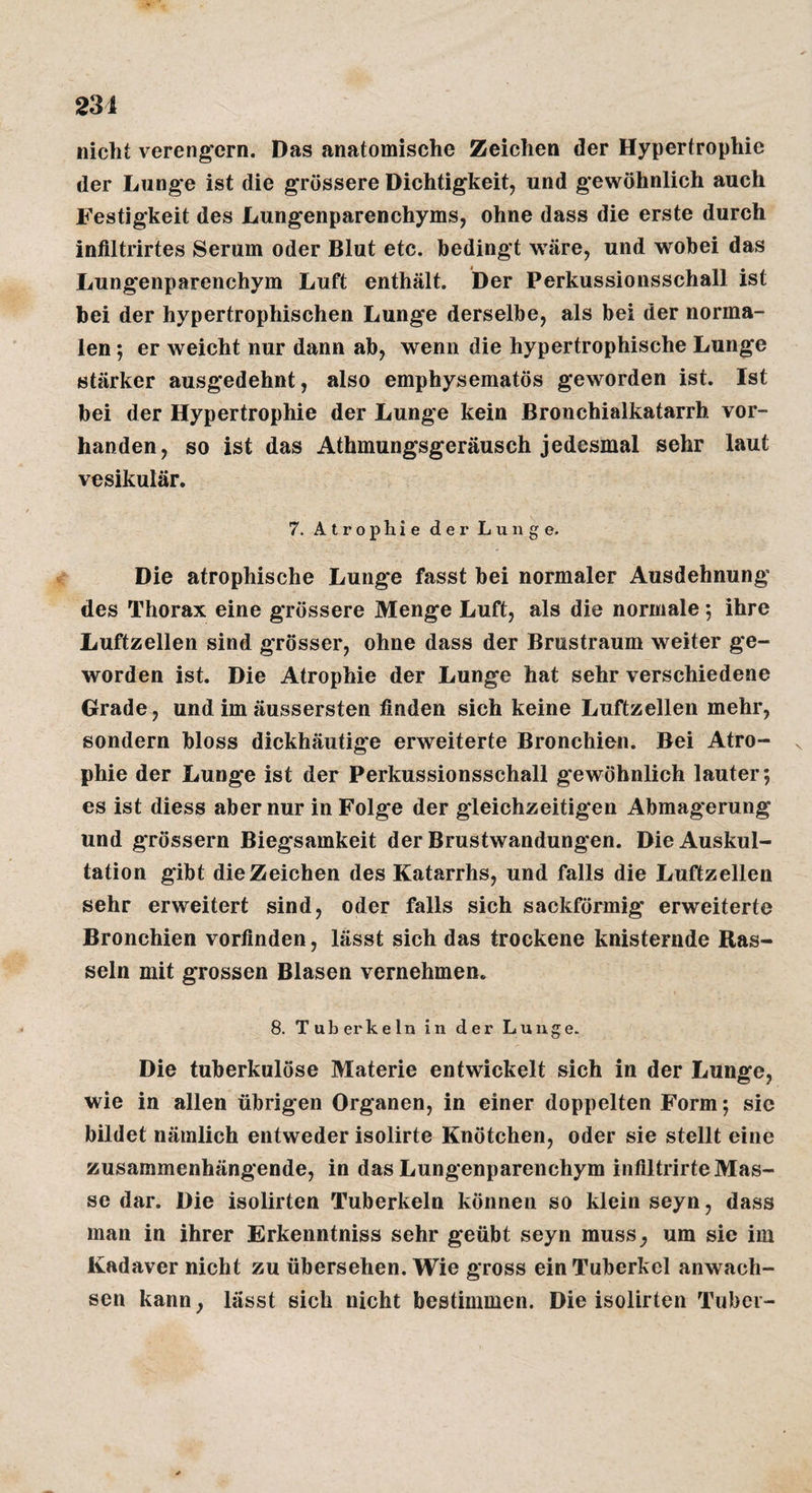 231 nicht vereng'crn. Das anatomische Zeichen der Hypertrophie der Lunge ist die grössere Dichtigkeit, und gewöhnlich auch Festigkeit des Lungenparenchyms, ohne dass die erste durch infiltrirtes Serum oder Blut etc. bedingt wäre, und wobei das Lungenparenchym Luft enthält. Der Perkussionsschall ist bei der hypertrophischen Lunge derselbe, als bei der norma¬ len ; er weicht nur dann ab, wenn die hypertrophische Lunge stärker ausgedehnt, also emphysematös geworden ist. Ist bei der Hypertrophie der Lunge kein Bronchialkatarrh vor¬ handen, so ist das Athmungsgeräusch jedesmal sehr laut vesikulär. 7. Atrophie der Lunge. Die atrophische Lunge fasst bei normaler Ausdehnung des Thorax eine grössere Menge Luft, als die normale ; ihre Luftzellen sind grösser, ohne dass der Brustraum weiter ge¬ worden ist. Die Atrophie der Lunge hat sehr verschiedene Grade, und im äussersten finden sich keine Luftzellen mehr, sondern bloss dickhäutige erweiterte Bronchien. Bei Atro¬ phie der Lunge ist der Perkussionsschall gewöhnlich lauter; es ist diess aber nur in Folge der gleichzeitigen Abmagerung und grössern Biegsamkeit der Brustwandungen. Die Auskul¬ tation gibt die Zeichen des Katarrhs, und falls die Luftzellen sehr erweitert sind, oder falls sich sackförmig erweiterte Bronchien vorfinden, lässt sich das trockene knisternde Ras¬ seln mit grossen Blasen vernehmen. 8. Tuberkeln in der Lunge. Die tuberkulöse Materie entwickelt sich in der Lunge, wie in allen übrigen Organen, in einer doppelten Form; sie bildet nämlich entweder isolirte Knötchen, oder sie stellt eine zusammenhängende, in das Lungenparenchym inflltrirteMas¬ se dar. Die isolirten Tuberkeln können so klein seyn, dass man in ihrer Erkenntniss sehr geübt seyn muss, um sie im Kadaver nicht zu übersehen. Wie gross ein Tuberkel anwach- scn kann, lässt sich nicht bestimmen. Die isolirten Tuber-
