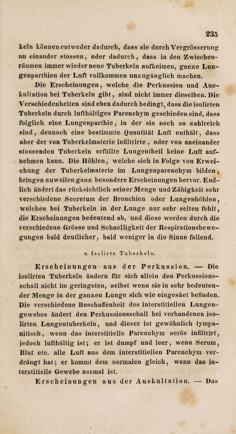 kein können entweder dadurch, dass sie durch Vergrösserung* an einander stossen, oder dadurch, dass in den Zwischen¬ räumen immer wieder neue Tuberkeln aufkeimen, ganze Lun- genparthien der Luft vollkommen unzugänglich machen. Die Erscheinungen, welche die Perkussion und Aus¬ kultation hei Tuberkeln gibt, sind nicht immer dieselben. Die Verschiedenheiten sind eben dadurch bedingt, dass die isolirten Tuberkeln durch lufthaltiges Parenchym geschieden sind, dass folglich eine Lungenparthie, in der sie noch so zahlreich sind, dennoch eine bestimmte Quantität Luft enthält, dass aber der von Tuberkelmaterie intiltrirte , oder von aneinander stossenden Tuberkeln erfüllte Lungentheil keine Luft auf¬ nehmen kann. Die Höhlen, welche sich in Folge von Erwei¬ chung der Tuberkelmaterie im Lungenparenchym bilden, bringen zuweilen ganz besondere Erscheinungen hervor. End¬ lich ändert das rücksichtlich seiner Menge und Zähigkeit sehr verschiedene Secretum der Bronchien oder Lungenhöhlen, welches bei Tuberkeln in der Lunge nur sehr selten fehlt, die Erscheinungen bedeutend ab, und diese werden durch die verschiedene Grösse und Schnelligkeit der Respirationsbewe¬ gungen bald deutlicher, bald weniger in die Sinne fallend. a. Isolirte Tuber’keln. Erscheinungen aus der Perkussion. — Die isolirten Tuberkeln ändern für sich allein den Perkussions¬ schall nicht im geringsten, selbst wenn sie in sehr bedeuten¬ der Menge in der ganzen Lunge sich wie eing*esäet befinden. Die verschiedene Beschaffenheit des interstitiellen Lungen¬ gewebes ändert den Perkussionsschall bei vorhandenen iso¬ lirten Lungentuberkeln, und dieser ist gewöhnlich tympa- nitisch, wenn das interstitielle Parenchym serös infiltrirt, iedoch lufthältig ist; er ist dumpf und leer, wenn Serum, Blut etc. alle Luft aus dem interstitiellen Parenchym ver¬ drängt hat; er kommt dem normalen gleich, wenn das in¬ terstitielle Gewebe normal ist, Erscheinungen aus der Auskultation. — Das