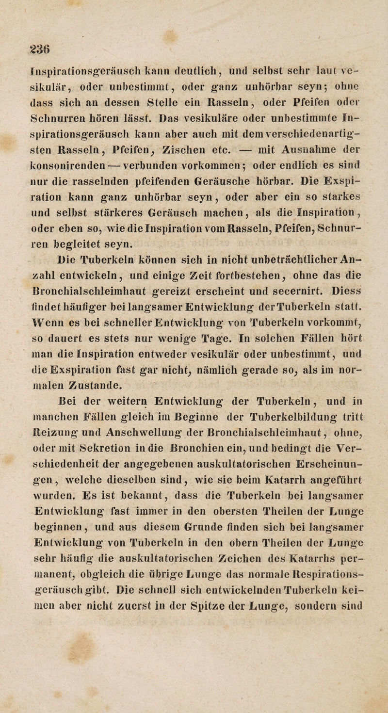 2M fnspirationsg'eräusch kann deutlich, und selbst sehr laut ve¬ sikulär, oder unbestimmt, oder g*anz unhorbar seyn-, ohne dass sich an dessen Stelle ein Rasseln, oder Pfeifen oder Schnurren hören lässt. Das vesikuläre oder unbestimmte In- spirationsgeräusch kann aber auch mit dem verschiedenartig¬ sten Rasseln, Pfeifen^ Zischen etc. — mit Ausnahme der konsonirenden — verbunden verkommen; oder endlich es sind nur die rasselnden pfeifenden Geräusche hörbar. Die Exspi¬ ration kann ganz unhörbar seyn, oder aber ein so starkes und selbst stärkeres Geräusch machen, als die Inspiration, oder eben so, wie dielnspirationvomRasseln, Pfeifen, Schnur¬ ren begleitet seyn. Die Tuberkeln können sich in nicht unbeträchtlicher An¬ zahl entwickeln, und einige Zeit fortbestehen, ohne das die Bronchialschleimhaut gereizt erscheint und secernirt. Diess findet häufiger bei langsamer Entwicklung derTuberkeln statt. Wenn es bei schneller Entwicklung von Tuberkeln vorkommt, so dauert es stets nur wenige Tage. In solchen Fällen hört man die Inspiration entweder vesikulär oder unbestimmt, und die Exspiration fast gar nichts nämlich gerade so, als im nor¬ malen Zustande. Bei der weitern Entwicklung der Tuberkeln, und in manchen Fällen gleich im Beginne der Tuberkelbildung tritt Reizung* und Anschwellung der Bronchialschleimhaut, ohne, oder mit Sekretion in die Bronchien ein, und bedingt die Ver¬ schiedenheit der angegebenen auskultatorischen Erscheinun¬ gen, welche dieselben sind, wie sie beim Katarrh angeführt wurden. Es ist bekannt, dass die Tuberkeln bei langsamer Entwicklung fast immer in den obersten Theilen der Lunge beginnen, und aus diesem Grunde finden sich bei langsamer Entwicklung von Tuberkeln in den obern Theilen der Lunge sehr häufig* die auskultatorischen Zeichen des Katarrhs per¬ manent, obgleich die übrige Lunge das normale Respirations¬ geräuschgibt. Die schnell sich entwickelnden Tuberkeln kei¬ men aber nicht zuerst in der Spitze der Lunge, sondern sind