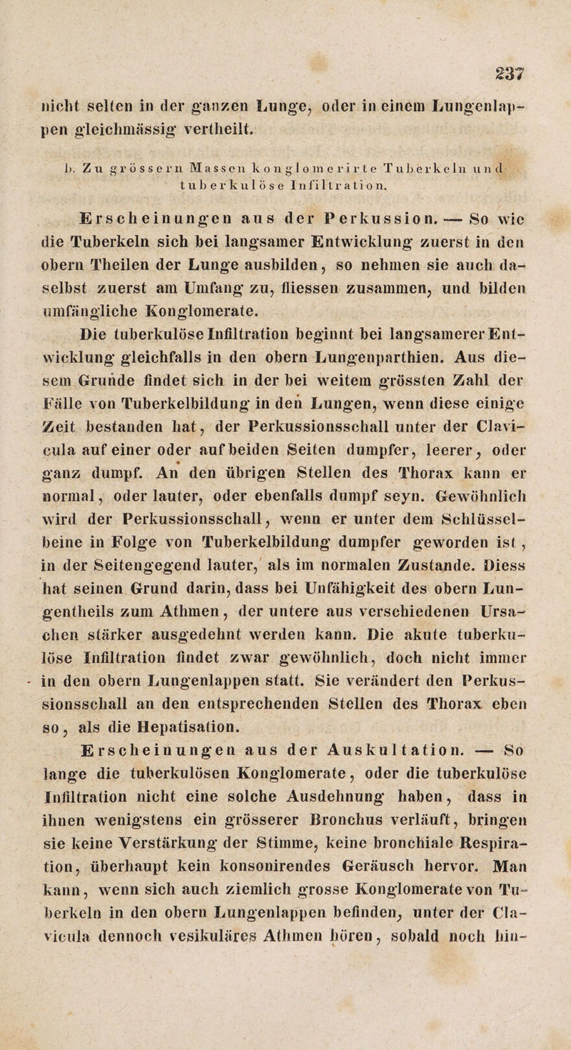 nicht selten in der ganzen Lunge, oder in einem Lungenlap¬ pen gleiclimässig vertheilt. h. Zu g r ü s s e !• n Massen k o n g 1 o in e r i r t e T u ]j e i- k c 1 n vi n cl tuberkulöse I n fi 11 r a t i o n. Erscheinungen aus der Perkussion. — So wie die Tuberkeln sich bei langsamer Entwicklung zuerst in den Obern Theilen der Lunge ausbilden, so nehmen sie auch da¬ selbst zuerst am Umfang zu, fliessen zusammen, und bilden umfängliche Konglomerate. Die tuberkulöse Infiltration beginnt bei langsamerer Ent¬ wicklung gleichfalls in den obern Lungenparthien. Aus die¬ sem Grunde findet sich in der bei weitem grössten Zahl der Fälle von Tuberkelbildung in den Lungen, wenn diese einige Zeit bestanden hat, der Perkussionsschall unter der Clavi- cula auf einer oder auf beiden Seiten dumpfer, leerer, oder ganz dumpf. An den übrigen Stellen des Thorax kann er normal, oder lauter, oder ebenfalls dumpf seyn. Gewöhnlich wird der Perkussionsschall, wenn er unter dem Schlüssel¬ beine in Folge von Tuberkelbildung dumpfer geworden ist, in der Seitengegend lauter,' als im normalen Zustande. Diess hat seinen Grund darin, dass bei Unfähigkeit des obern Lun- gentheils zum Athmen, der untere aus verschiedenen Ursa¬ chen stärker ausgedehnt werden kann. Die akute tuberku¬ löse Infiltration findet zwar gewöhnlich, doch nicht immer - in den obern Lungenlappen statt. Sie verändert den Perkus¬ sionsschall an den entsprechenden Stellen des Thorax eben so, als die Hepatisation. Erscheinungen aus der Auskultation. — So lange die tuberkulösen Konglomerate, oder die tuberkulöse Infiltration nicht eine solche Ausdehnung haben, dass in ihnen wenigstens ein grösserer Bronchus verläuft, bringen sie keine Verstärkung der Stimme, keine bronchiale Respira¬ tion, überhaupt kein konsonirendes Geräusch hervor. Man kann, wenn sich auch ziemlich grosse Konglomerate von Tu¬ berkeln in den obern Lungenlappen befinden, unter der Cla- viciila dennoch v esikuläres Athmen hören, sobald noch hin-