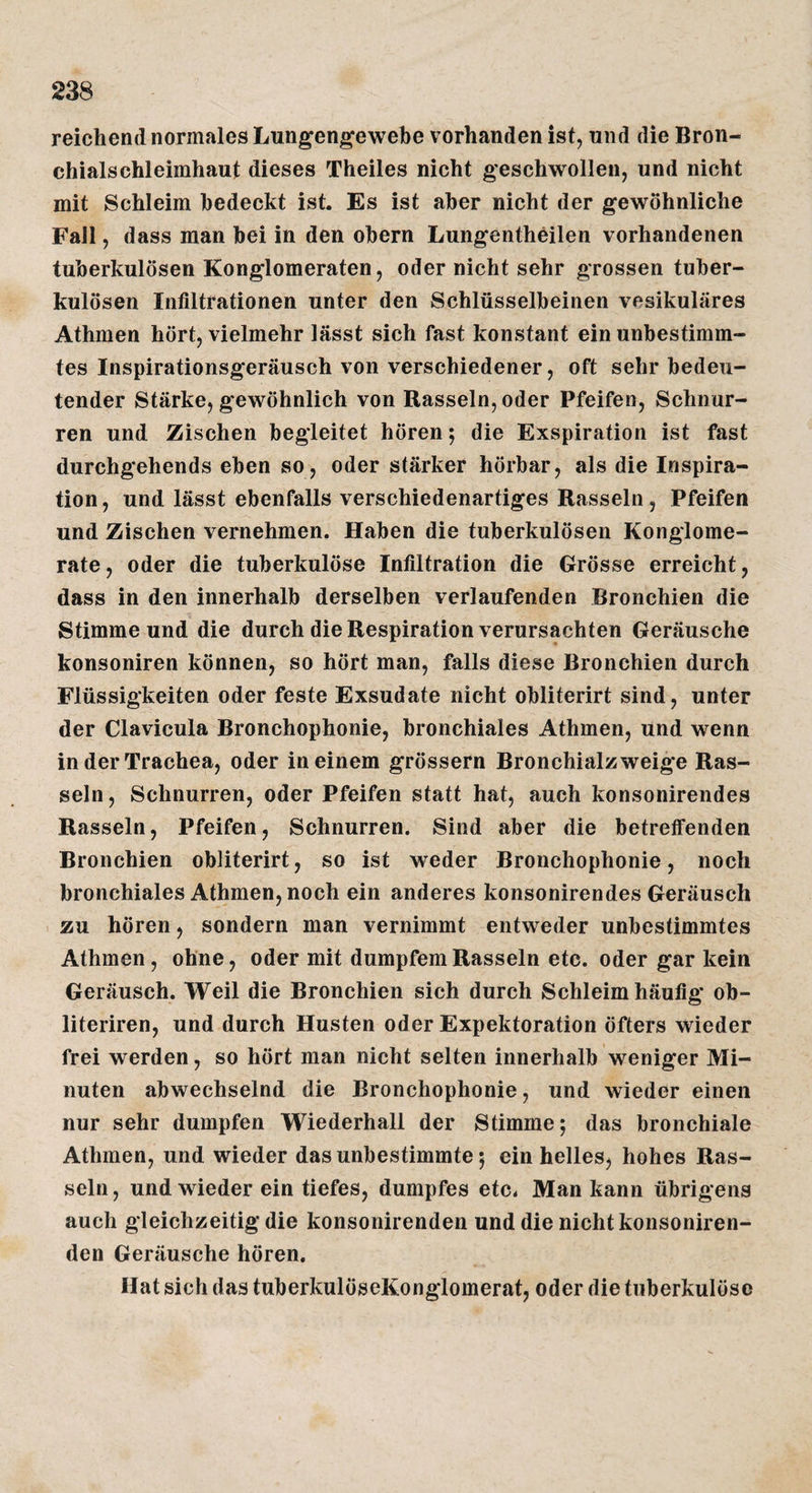 reichend normales Lungengewebe vorhanden ist, und die Bron¬ chialschleimhaut dieses Theiles nicht geschwollen, und nicht mit Schleim bedeckt ist. Es ist aber nicht der gewöhnliche Fall, dass man bei in den obern Lungentheilen vorhandenen tuberkulösen Konglomeraten, oder nicht sehr grossen tuber¬ kulösen Infiltrationen unter den Schlüsselbeinen vesikuläres Athmen hört, vielmehr lässt sich fast konstant ein unbestimm¬ tes Inspirationsgeräusch von verschiedener, oft sehr bedeu¬ tender Stärke, gewöhnlich von Rasseln, oder Pfeifen, Schnur¬ ren und Zischen begleitet hören; die Exspiration ist fast durchgehends eben so, oder stärker hörbar, als die Inspira¬ tion, und lässt ebenfalls verschiedenartiges Rasseln, Pfeifen und Zischen vernehmen. Haben die tuberkulösen Konglome¬ rate, oder die tuberkulöse Infiltration die Grösse erreicht, dass in den innerhalb derselben verlaufenden Bronchien die Stimme und die durch die Respiration verursachten Geräusche konsoniren können, so hört man, falls diese Bronchien durch Flüssigkeiten oder feste Exsudate nicht obliterirt sind, unter der Clavicula Bronchophonie, bronchiales Athmen, und wenn in der Trachea, oder in einem grössern Bronchialzweige Ras¬ seln, Schnurren, oder Pfeifen statt hat, auch konsonirendes Rasseln, Pfeifen, Schnurren. Sind aber die betreffenden Bronchien obliterirt, so ist weder Bronchophonie, noch bronchiales Athmen, noch ein anderes konsonirendes Geräusch zu hören, sondern man vernimmt entweder unbestimmtes Athmen, ohne, oder mit dumpfem Rasseln etc. oder gar kein Geräusch. Weil die Bronchien sich durch Schleim häufig ob- literiren, und durch Husten oder Expektoration öfters wieder frei werden, so hört man nicht selten innerhalb weniger Mi¬ nuten abwechselnd die Bronchophonie, und wieder einen nur sehr dumpfen Wiederhall der Stimme; das bronchiale Athmen, und wieder das unbestimmte; ein helles, hohes Ras¬ seln , und wieder ein tiefes, dumpfes etc. Man kann übrigens auch gleichzeitig die konsonirenden und die nicht konsoniren- den Geräusche hören. Hat sich das tuberkulöseKonglomerat, oder die tuberkulöse