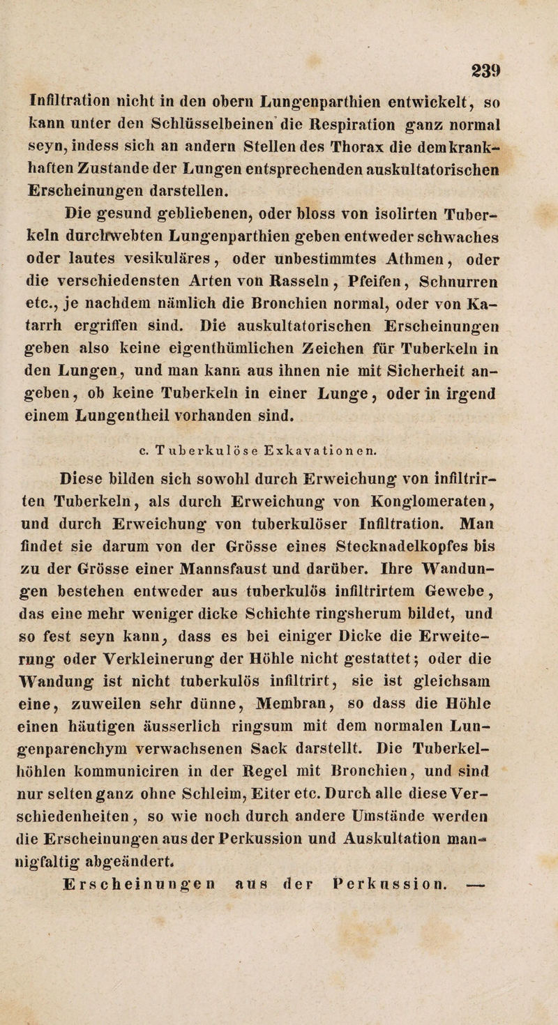 Infiltration nicht in den obern Lung*enparthien entwickelt, so kann unter den Schlüsselbeinen die Respiration ganz normal seyn,indess sich an andern Stellendes Thorax die dem krank¬ haften Zustande der Lungen entsprechenden auskultatorischen Erscheinungen darstellen. Die gesund gebliebenen, oder bloss von isolirten Tuber¬ keln durclrwebten Lungenparthien geben entweder schwaches oder lautes vesikuläres, oder unbestimmtes Athmen, oder die verschiedensten Arten von Rasseln , Pfeifen, Schnurren etc., je nachdem nämlich die Bronchien normal, oder von Ka¬ tarrh ergriffen sind. Die auskultatorischen Erscheinungen geben also keine eigenthümlichen Zeichen für Tuberkeln in den Lungen , und man kann aus ihnen nie mit Sicherheit an¬ geben , ob keine Tuberkeln in einer Lunge, oder in irgend einem Lungentheil vorhanden sind. c, Tubei’kulöse Exkavationen. Diese bilden sich sowohl durch Erweichung von infiltrir- ten Tuberkeln, als durch Erweichung von Konglomeraten, und durch Erweichung* von tuberkulöser Infiltration. Man findet sie darum von der Grösse eines Stecknadelkopfes bis zu der Grösse einer Mannsfaust und darüber. Ihre Wandun¬ gen bestehen entweder aus tuberkulös infiltrirtem Gewebe, das eine mehr weniger dicke Schichte ringsherum bildet, und so fest seyn kann^ dass es bei einiger Dicke die Erweite¬ rung oder Verkleinerung der Höhle nicht gestattet; oder die Wandung ist nicht tuberkulös infiltrirt, sie ist gleichsam eine, zuweilen sehr dünne, Membran, so dass die Höhle einen häutigen äusserlich ringsum mit dem normalen Lun¬ genparenchym verwachsenen Sack darstellt. Die Tuberkel¬ höhlen kommuniciren in der Regel mit Bronchien, und sind nur selten ganz ohne Schleim, Eiter etc. Durch alle diese Ver¬ schiedenheiten , so wie noch durch andere Umstände werden die Erscheinungen aus der Perkussion und Auskultation man¬ nigfaltig abgeändert. Erscheinungen aus der Perkussion. —