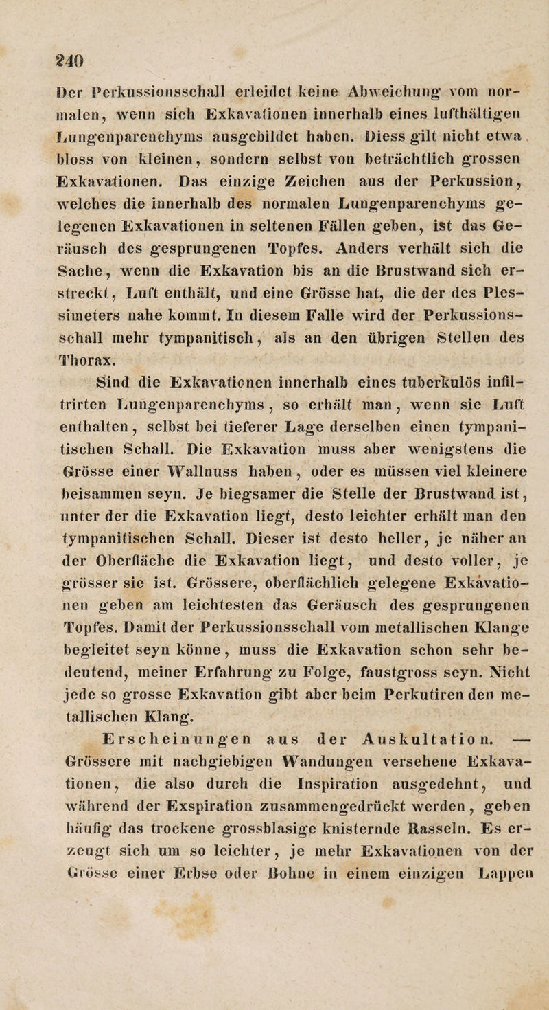 Der Perkussionsscliall erleidet keine Abweichung' vom nor¬ malen, wenn sich Exkavationen innerhalb eines lufthältigen Lung'enparenchyms ausgebildet haben. Diess gilt nicht etwa bloss von kleinen, sondern selbst von beträchtlich grossen Exkavationen. Das einzige Zeichen aus der Perkussion, welches die innerhalb des normalen Lungenparenchyms ge¬ legenen Exkavationen in seltenen Fällen geben, ist das Ge¬ räusch des gesprungenen Topfes. Anders verhält sich die Sache, wenn die Exkavation bis an die Brustwand sich er¬ streckt, Luft enthält, und eine Grösse hat, die der des Ples¬ simeters nahe kommt. In diesem Falle wird der Perkussions¬ schall mehr tympanitisch, als an den übrigen Stellen des Thorax. Sind die Exkavationen innerhalb eines tuberkulös infil- trirten Lungenparenchyms, so erhält man, wenn sie Luft enthalten, selbst bei tieferer Lage derselben einen tympani- , \ tischen Schall. Die Exkavation muss aber wenigstens die Grösse einer Wallnuss haben , oder es müssen viel kleinere beisammen seyn. Je biegsamer die Stelle der Brustwand ist, unter der die Exkavation liegt, desto leichter erhält man den tympanitischen Schall. Dieser ist desto heller, je näher an der Oberfläche die Exkavation liegt, und desto voller, je grösser sie ist. Grössere, oberflächlich gelegene Exkavatio¬ nen geben am leichtesten das Geräusch des gesprungenen Topfes. Damit der Perkussionsschall vom metallischen Klange begleitet seyn könne, muss die Exkavation schon sehr be¬ deutend, meiner Erfahrung zu Folge, faustgross seyn. Nicht jede so grosse Exkavation gibt aber beim Perkutiren den me¬ tallischen Klang. Erscheinungen aus der Auskultation. — Grössere mit nachgiebigen Wandungen versehene Exkava¬ tionen, die also durch die Inspiration ausgedehnt, und während der Exspiration zusammengedrückt werden , geben häufig das trockene grossblasige knisternde Rasseln. Es er¬ zeugt sich um so leichter, je mehr Exkavationen von der Grösse einer Erbse oder Bohne in einem einzigen Lappen