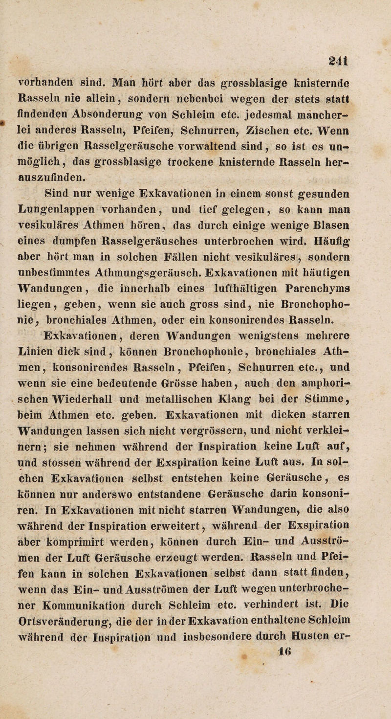 vorhanden sind. Man hört aber das grossblasige knisternde Rasseln nie allein, sondern nebenbei wegen der stets statt findenden Absonderung von Schleim etc. jedesmal mancher¬ lei anderes Rasseln, Pfeifen, Schnurren, Zischen etc. Wenn die übrigen Rasselgeräusche vorwaltend sind, so ist es un¬ möglich, das grossblasige trockene knisternde Rasseln her¬ auszufinden. Sind nur wenige Exkavationen in einem sonst gesunden Lungenlappen vorhanden, und tief gelegen, so kann man vesikuläres Athmen hören, das durch einige wenige Blasen eines dumpfen Rasselgeräusches unterbrochen wird. Häufig aber hört man in solchen Fällen nicht vesikuläres, sondern unbestimmtes Athmungsgeräusch. Exkavationen mit häutigen Wandungen, die innerhalb eines lufthältigen Parenchyms liegen, geben, wenn sie auch gross sind, nie Bronchopho- nie^ bronchiales Athmen, oder ein konsonirendes Rasseln. Exkavationen, deren Wandungen wenigstens mehrere Linien dick sind, können Bronchophonie, bronchiales Ath¬ men, konsonirendes Rasseln, Pfeifen, Schnurren etc., und wenn sie eine bedeutende Grösse haben, auch den amphori¬ schen Wiederhall und metallischen Klang bei der Stimme, heim Athmen etc. geben. Exkavationen mit dicken starren Wandungen lassen sich nicht vergrössern, und nicht verklei¬ nern ; sie nehmen während der Inspiration keine Luft auf, und stossen während der Exspiration keine Luft aus. In sol¬ chen Exkavationen selbst entstehen keine Geräusche, es können nur anderswo entstandene Geräusche darin konsoni- ren. In Exkavationen mit nicht starren Wandungen, die also während der Inspiration erweitert, während der Exspiration aber komprimirt werden, können durch Ein- und Ausströ¬ men der Luft Geräusche erzeugt werden. Rasseln und Pfei¬ fen kann in solchen Exkavationen selbst dann statt finden, wenn das Ein- und Ausströmen der Luft wegen unterbroche¬ ner Kommunikation durch Schleim etc. verhindert ist. Die Ortsveränderung, die der in der Exkavation enthaltene Schleim während der Inspiration und insbesondere durch Husten er- 16