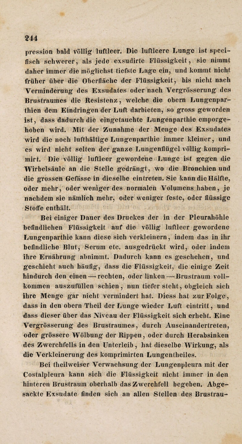 pression bald völlig' luftleer. Die luftleere Lunge ist speci- fisch schwerer j als jede exsudirte Flüssigkeit, sie nimmt daher immer die möglichst tiefste Lage ein, und kommt nicht früher über die Oberfläche der Flüssigkeit, bis nicht nach Verminderung des Exsudates oder nach VergrÖsserung des Brustraumes die Resistenz, welche die obern Lungenpar- thien dem Eindringen der Luft darbieten, so gross geworden ist, dass dadurch die eingetauchte Lungenparthie emporge¬ hoben wird. Mit der Zunahme der Menge des Exsudates wird die noch lufthältige Lungenparthie immer kleiner, und es wird nicht selten der ganze Lungenflügel völlig kompri- mirt. Die völlig luftleer gewordene-Lunge ist gegen die Wirbelsäule an die Stelle gedrängt, wo die Bronchien und die gTosseh Gefässe in dieselbe eintreten. Sie kann die Hälfte, oder mehr, oder weniger des normalen Volumens haben, je nachdem sie nämlich mehr, oder weniger feste, oder flüssige Stoffe enthält. Bei einiger Dauer des Druckes der in der Pleurahöhle befindlichen Flüssigkeit auf die völlig luftleer gewordene Lungenparthie kann diese sich verkleinern, indem das in ihr befindliche Blut, Serum etc. ausgedrückt wird, oder indem ihre Ernährung abnimmt. Dadurch kann es geschehen, und geschieht auch häufig, dass die Flüssigkeit, die einige Zeit hindurch den einen — rechten, oder linken—• Brustraum voll¬ kommen auszufüllen schien, nun tiefer steht, obgleich sich ihre Menge gar nicht vermindert hat. Diess hat zur Folge, dass in den obern Theil der Lunge wieder Luft eintritt, und dass dieser über das Niveau der Flüssigkeit sich erhebt. Eine VergrÖsserung des Brustraumes, durch Auseinandertreten, oder grössere Wölbung* der Rippen, oder durch Herabsinken des Zwerchfells in den Unterleib, hat dieselbe Wirkung, als die Verkleinerung des komprimirten Lungentheiles. Bei theilweiser Verwachsung der Lungenpleura mit der Costalpleura kann sich die Flüssigkeit nicht immer in den hinteren Brustraum oberhalb das Zwerchfell begeben. Abge¬ sackte Exsudate finden sich an allen Stellen des Brustrau-