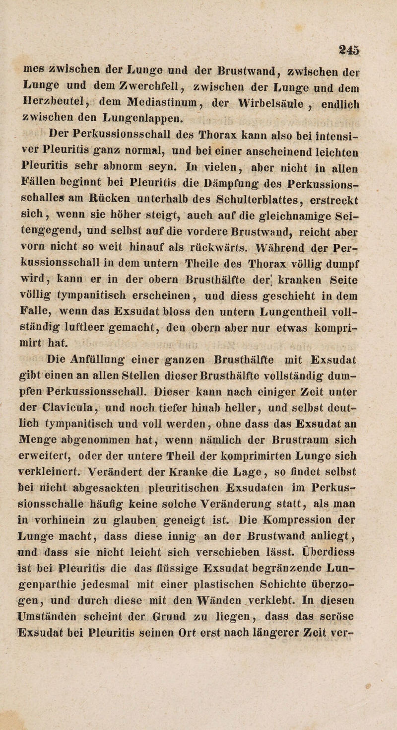 nies zwischen der Lunge und der Brustwand, zwischen der Lunge und dem Zwerchfell, zwischen der Lunge und dem Herzbeutel, dem Mediastinum, der Wirbelsäule, endlich zwischen den Lungenlappen. Der Perkussionsschall des Thorax kann also bei intensi¬ ver Pleuritis ganz normal, und bei einer anscheinend leichten Pleuritis sehr abnorm seyn. In vielen, aber nicht in allen Fällen beginnt bei Pleuritis die Dämpfung des Perkussions¬ schalles am Rücken unterhalb des Schulterblattes, erstreckt sich, wenn sie höher steigt, auch auf die gleichnamige Sei¬ tengegend, und selbst auf die vordere Brnstwand, reicht aber vorn nicht so weit hinauf als rückwärts. Während der Per¬ kussionsschall in dem untern Theile des Thorax völlig dumpf wird, kann er in der obern Brusthälfte der| kranken Seite völlig tympanitisch erscheinen, und diess geschieht indem Falle, wenn das Exsudat bloss den untern Lungentheil voll¬ ständig luftleer gemacht, den obern aber nur etwas kompri- mirt hat. Die Anfüllung einer ganzen Brusthälfte mit Exsudat gibt einen an allen Stellen dieser Brusthälfte vollständig dum¬ pfen Perkussionsschall. Dieser kann nach einiger Zeit unter der Clavicula, und noch tiefer hinab heller, und selbst deut¬ lich tympanitisch und voll werden, ohne dass das Exsudat an Menge abgenommen hat, wenn nämlich der Brustraum sich erweitert, oder der untere Theil der komprimirten Lunge sich verkleinert. Verändert der Kranke die Lage, so findet selbst bei nicht abgesackten pleuritischen Exsudaten im Perkus¬ sionsschalle häufig keine solche Veränderung statt, als man in vorhinein zu glauben; geneigt ist. Die Kompression der Lunge macht, dass diese innig an der Brustwand anliegt, und dass sie nicht leicht sich verschieben lässt. Überdiess ist bei Pleuritis die das flüssige Exsudat begränzende Lun- genparthie jedesmal mit einer plastischen Schichte überzo¬ gen, und durch diese mit den Wänden verklebt. In diesen Umständen scheint der Grund zu liegen, dass das seröse Exsudat bei Pleuritis seinen Ort erst nach längerer Zeit ver-