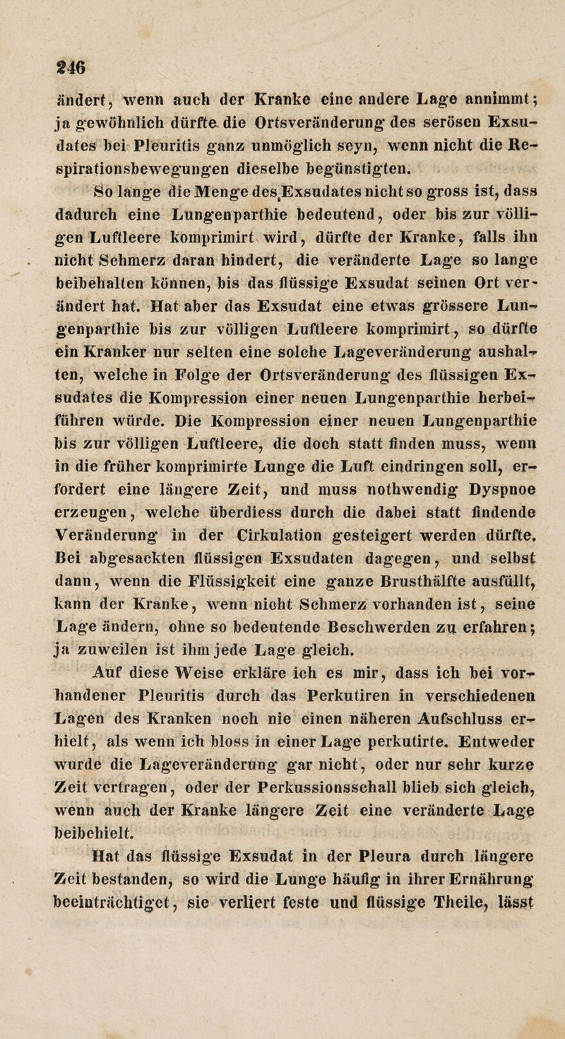 ändert, wenn auch der Kranke eine andere Lage annimmt; ja gewöhnlich dürfte die Ortsveränderung* des serösen Exsu¬ dates bei Pleuritis ganz unmöglich seyn, wenn nicht die Re- spirationshewegungen dieselbe begünstigten. So lange die Menge des^Exsudates nicht so gross ist, dass dadurch eine Lungenparthie bedeutend, oder bis zur völli¬ gen Luftleere komprimirt wird, dürfte der Kranke, falls ihn nicht Schmerz daran hindert, die veränderte Lage solange beibehalten können, bis das flüssige Exsudat seinen Ort ver¬ ändert hat. Hat aber das Exsudat eine etwas grössere Lun¬ genparthie bis zur völligen Luftleere komprimirt, so dürfte ein Kranker nur selten eine solche Lageveränderung aushal- ten, welche in Folge der Ortsveränderung des flüssigen Ex¬ sudates die Kompression einer neuen Lungenparthie herbei¬ führen würde. Die Kompression einer neuen Lungenparthie bis zur völligen Luftleere, die doch statt Anden muss, wenn in die früher komprimirte Lunge die Luft eindringen soll, er¬ fordert eine längere Zeit, und muss nothwendig Dyspnoe erzeugen, welche überdiess durch die dabei statt findende Veränderung* in der Cirkulation g'esteigert werden dürfte. Bei abgesackten flüssigen Exsudaten dagegen, und selbst dann, wenn die Flüssigkeit eine ganze Brusthälfte ausfüllt, kann der Kranke, wenn nicht Schmerz vorhanden ist, seine Lage ändern, ohne so bedeutende Beschwerden zu erfahren; ja zuweilen ist ihm jede Lage gleich. Auf diese Weise erkläre ich es mir, dass ich bei vor¬ handener Pleuritis durch das Perkutiren in verschiedenen Lagen des Kranken noch nie einen näheren Aufschluss er¬ hielt, als wenn ich bloss in einer Lage perkutirte. Entweder wurde die Lageveränderung gar nicht, oder nur sehr kurze Zeit vertragen, oder der Perkussionsschall blieb sich gleich, wenn auch der Kranke längere Zeit eine veränderte Lage beibehielt. Hat das flüssige Exsudat in der Pleura durch längere Zeit bestanden, so wird die Lunge häufig in ihrer Ernährung* beeinträchtiget, sie verliert feste und flüssige Theile, lässt