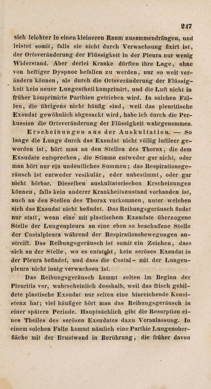 sich leichter in einen kleineren Raum zusammendrängen, und leistet somit^ falls sie nicht durch Verwachsung fixirt ist, der Ortsveränderung der Flüssigkeit in der Pleura nur wenig Widerstand. Aber derlei Kranke dürften ihre Lage, ohne von heftiger Dyspnoe befallen zu werden, nur so weit ver¬ ändern können, als durch die Ortsveränderung der Flüssig¬ keit kein neuer Lungentheilkomprimirt, und die Luft nicht in früher komprimirte Parthien getrieben wird. In solchen Fäl¬ len , die übrigens nicht häufig sind, weil das pleuritische Exsudat gewöhnlich abgesackt wird, habe ich durch die Per¬ kussion die Ortsveränderung* der Flüssigkeit wahrgenommen. Erscheihungen aus der Auskultation. — So lange die Lunge durch das Exsudat nicht völlig luftleer ge¬ worden ist, hört man an den Stellen des Thorax, die dem Exsudate entsprechen, die Stimme entweder gar nicht, oder man hört nur ein undeutliches Summen *, das ilespirationsge- räusch ist entweder vesikulär, oder unbestimmt, oder gar nicht hörbar. Dieselben auskultatorischen Erscheinungen können, falls kein anderer Krankheitszustand vorhanden ist, auch an den Stellen des Thorax Vorkommen, unter welchen sich das Exsudat nicht befindet. Das Reibungsgeräusch findet nur statt, wenn eine mit plastischem Exsudate überzogene Stelle der Lungenpleura an eine eben so beschaffene Stelle der Costalpleura während der Respirationsbewegungen an¬ streift. Das Reibungsgeräusch ist somit ein Zeichen, dass sich an der Stelle, wo es entst^it, kein seröses Exsudat in der Pleura befindet, und dass die Costal- mit der Lungen¬ pleura nicht innig verwachsen ist. Das Reibungsgeräusch kommt selten im Beginn der Pleuritis vor, wahrscheinlich desshalb, weil das frisch gebil¬ dete plastische Exsudat nur selten eine hinreichende Konsi¬ stenz hat; viel häufiger hört man das Reibungsgeräusch in einer spätem Periode. Hauptsächlich gibt die Resorption ei¬ nes Theiles des serösen Exsudates dazu Veranlassung. In einem solchen Falle kommt nämlich eine Parthie Lungenober¬ fläche mit der Brustwand in Berührung, die früher davon