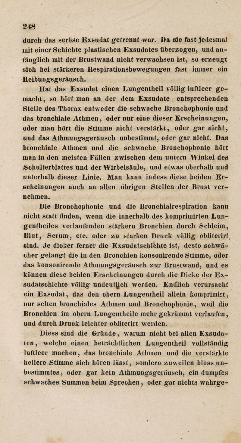 durch das seröse Exsudat getrennt war. Da sie fast Jedesmal mit einer Schichte plastischen Exsudates überzogen, und an¬ fänglich mit der Brustwand nicht verwachsen ist, so erzeugt sich bei stärkeren Respirationsbewegungen fast immer ein Reibüngsgeräusch. Hat das Exsudat einen Lungentheil völlig luftleer ge¬ macht , so hört man an der dem Exsudate entsprechenden Stelle des Thorax entweder die schwache Bronchophonie und das bronchiale Athmen , oder nur eine dieser Erscheinungen, oder man hört die Stimme nicht verstärkt, oder gar nicht, und das Athmungsgeräusch unbestimmt, oder gar nicht. Das bronchiale Athmen und die schwache Bronchophonie hört man in den meisten Fällen zwischen dem untern Winkel des Schulterblattes und der Wirbelsäule, und etwas oberhalb und unterhalb dieser Linie, Man kann indess diese beiden Er¬ scheinungen auch an allen übrigen Stellen der Brust ver¬ nehmen. Die Bronchophonie und die Bronchialrespiration kann nicht statt linden, wenn die innerhalb des komprimirten Lun- gentheiles verlaufenden stärkern Bronchien durch Schleim, Blut, Serum, etc. oder zu starken Druck völlig obliterirt, sind. Je dicker ferner die Exsudatschichte ist, desto schwä¬ cher gelangt die in den Bronchien konsonirende Stimme, oder das konsonirende Athmungsgeräusch zur Brustwand, und es können diese beiden Erscheinungen durch die Dicke der Ex¬ sudatschichte völlig undeutjjch werden. Endlich verursacht ein Exsudat, das den obern Lungentheil allein komprimirt, nur selten bronchiales Athmen und Bronchophonie, weil die Bronchien im obern Lungentheile mehr gekrümmt verlaufen, und durch Druck leichter obliterirt werden. Diess sind die Gründe, warum nicht bei allen Exsuda¬ ten, welche einen beträchtlichen Lungentheil vollständig luftleer machen, das bronchiale Athmen und die verstärkte hellere Stimme sich hören lässt, sondern zuweilen bloss un¬ bestimmtes, oder gar kein Athmungsgeräusch, ein dumpfes schwaches Summen beim Sprechen, oder gar nichts wahrgo- I
