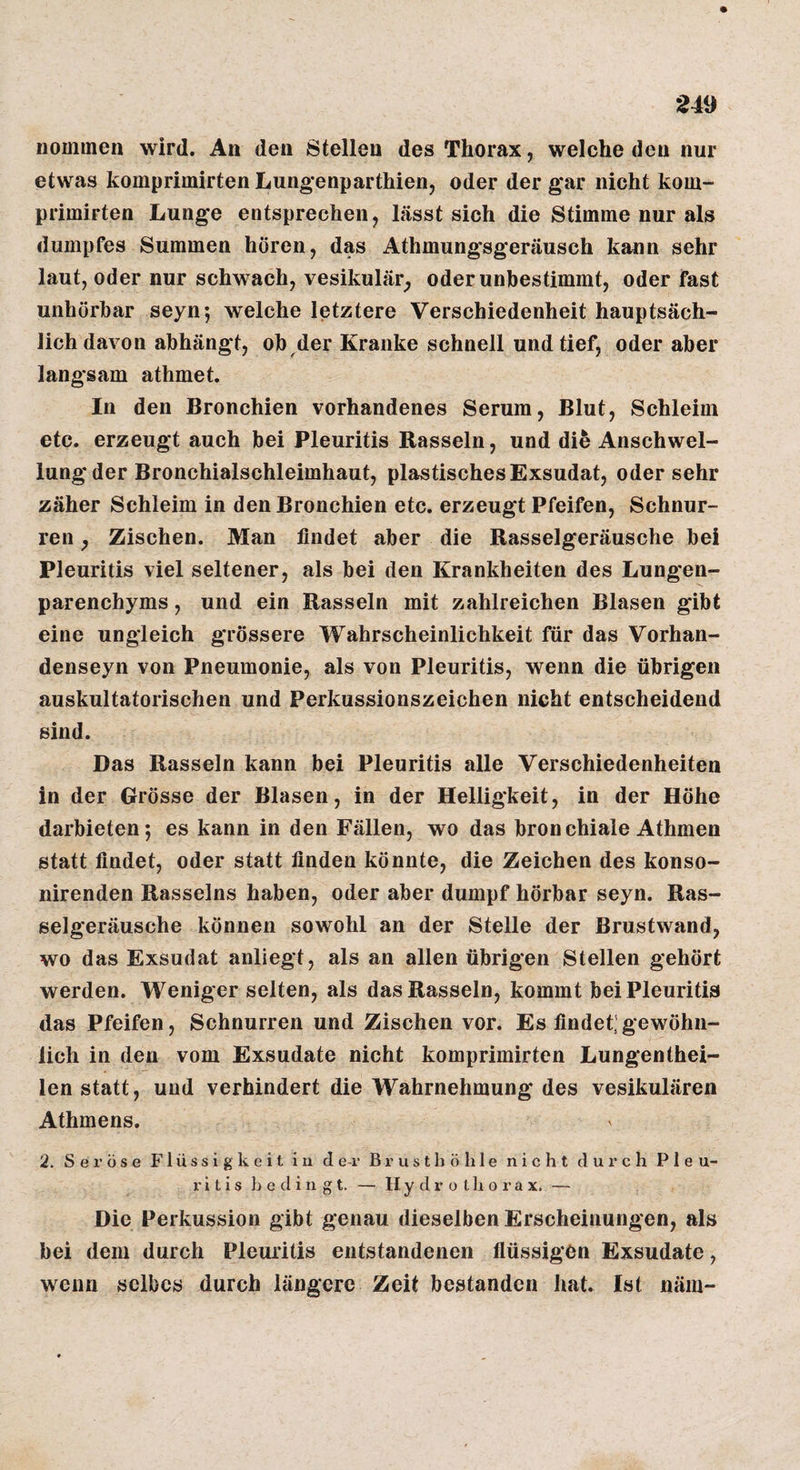 nommen wird. An den Stellen des Thorax, welche den nur etwas komprimirten Lungenparthien, oder der g*ar nicht kom- primirten Lunge entsprechen, lässt sich die Stimme nur als dumpfes Summen hören, das Athmungsgeräusch kann sehr laut, oder nur schwach, vesikulär^ oder unbestimmt, oder fast unhörbar seyn; welche letztere Verschiedenheit hauptsäch¬ lich davon abhängt, ob der Kranke schnell und tief, oder aber langsam athmet. In den Bronchien vorhandenes Serum, Blut, Schleim etc. erzeugt auch bei Pleuritis Rasseln, und die Anschwel¬ lung der Bronchialschleimhaut, plastisches Exsudat, oder sehr zäher Schleim in den Bronchien etc. erzeugt Pfeifen, Schnur¬ ren , Zischen. Man findet aber die Rasselgeräusche bei Pleuritis viel seltener, als bei den Krankheiten des Lungen¬ parenchyms , und ein Rasseln mit zahlreichen Blasen gibt eine ungleich grössere Wahrscheinlichkeit für das Vorhan- denseyn von Pneumonie, als von Pleuritis, wenn die übrigen auskultatorischen und Perkussionszeichen nicht entscheidend sind. Das Rasseln kann bei Pleuritis alle Verschiedenheiten in der Grösse der Blasen, in der Helligkeit, in der Höhe darbieten; es kann in den Fällen, wo das bronchiale Athmen statt findet, oder statt finden könnte, die Zeichen des konso- nirenden Rasseins haben, oder aber dumpf hörbar seyn. Ras¬ selgeräusche können sowohl an der Stelle der Brustwand, wo das Exsudat anliegt, als an allen übrigen Stellen gehört werden. Weniger selten, als das Rasseln, kommt bei Pleuritis das Pfeifen, Schnurren und Zischen vor. Es findet;gewöhn¬ lich in den vom Exsudate nicht komprimirten Lungenthei- len statt, und verhindert die Wahrnehmung des vesikulären Athmens. 2. Seröse F1 ü s s i g k e i t i n der Brusthöhle nicht durch Pleu¬ ritis bedingt. — H. y d r o t h o r a x. — Die Perkussion gibt genau dieselben Erscheinungen, als bei dem durch Pleuritis entstandenen flüssigen Exsudate, wenn selbes durch längere Zeit bestanden hat. Ist näm-