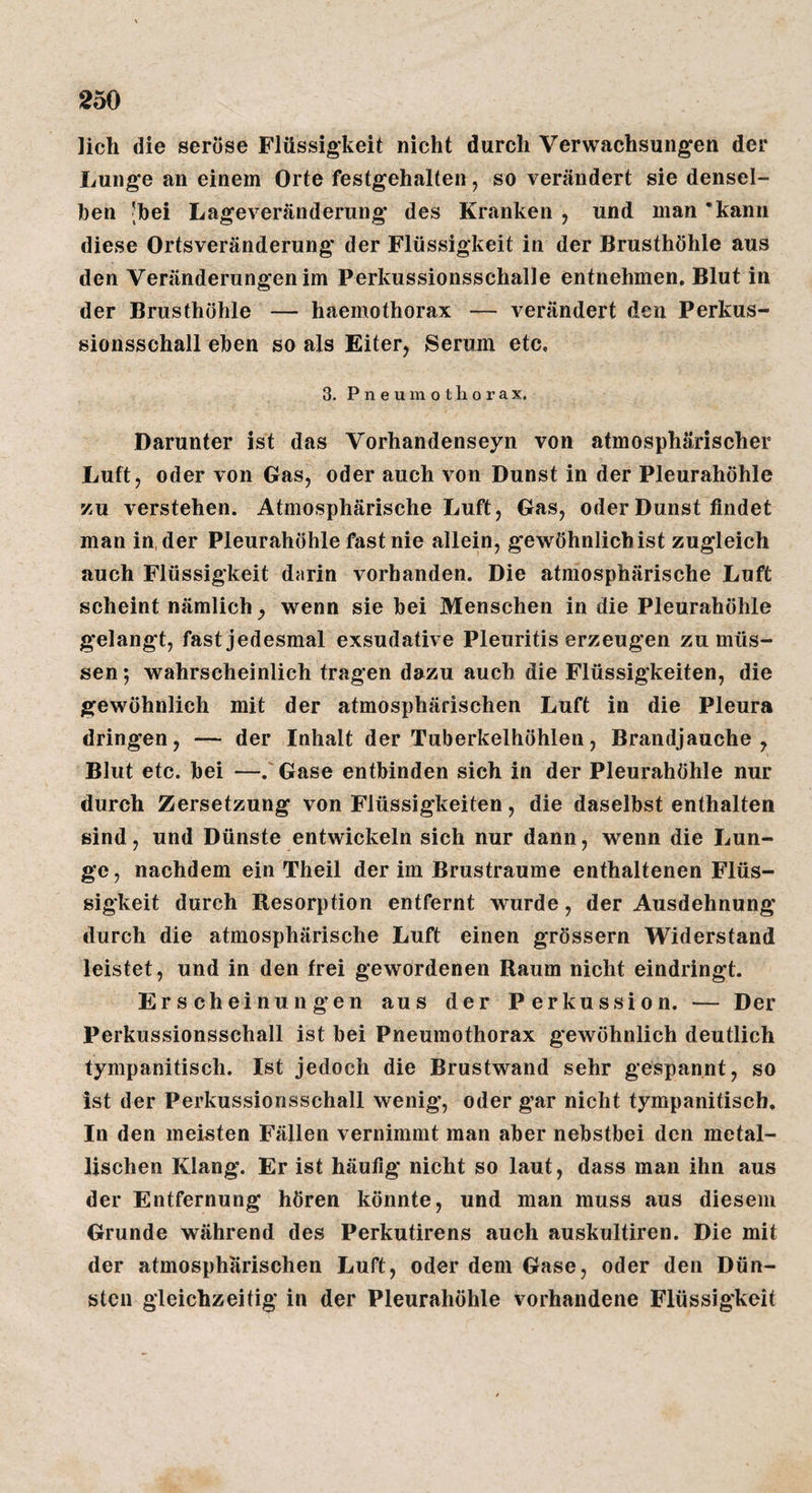 lieh die seröse Flüssigkeit nicht durch Verwachsungen der Lunge an einem Orte festgehalten, so verändert sie densel¬ ben 'bei Lageveränderung des Kranken , und man ‘kann diese Orts Veränderung' der Flüssigkeit in der Brusthöhle aus den Veränderungen im Perkussionsschalle entnehmen, Blut in der Brusthöhle — haemothorax — verändert den Perkus¬ sionsschall eben so als Eiter, Serum etc. 3. Pneumothorax, Darunter ist das Vorhandenseyn von atmosphärischer Luft, oder von Gas, oder auch von Dunst in der Pleurahöhle zu verstehen. Atmosphärische Luft, Gas, oder Dunst findet man in, der Pleurahöhle fast nie allein, gewöhnlich ist zugleich auch Flüssigkeit darin vorhanden. Die atmosphärische Luft scheint nämlich, wenn sie bei Menschen in die Pleurahöhle gelangt, fast jedesmal exsudative Pleuritis erzeugen zu müs¬ sen ; wahrscheinlich tragen dazu auch die Flüssigkeiten, die gewöhnlich mit der atmosphärischen Luft in die Pleura dringen, — der Inhalt der Tuberkelhöhlen, Brandjauche, Blut etc. bei —.'Gase entbinden sich in der Pleurahöhle nur durch Zersetzung von Flüssigkeiten, die daselbst enthalten sind, und Dünste entwickeln sich nur dann, wenn die Lun¬ ge, nachdem ein Theil der im Brustraume enthaltenen Flüs¬ sigkeit durch Resorption entfernt wurde, der Ausdehnung durch die atmosphärische Luft einen grössern Widerstand leistet, und in den frei gewordenen Raum nicht eindringt. Erscheinungen aus der Perkussion. — Der Perkussionsschall ist bei Pneumothorax gewöhnlich deutlich tympanitisch. Ist jedoch die Brustwand sehr gespannt, so ist der Perkussionsschall wenig, oder gar nicht tympanitisch. In den meisten Fällen vernimmt man aber nebstbei den metal¬ lischen Klang. Er ist häufig nicht so laut, dass man ihn aus der Entfernung hören könnte, und man muss aus diesem Grunde während des Perkutirens auch auskultiren. Die mit der atmosphärischen Luft, oder dem Gase, oder den Dün¬ sten gleichzeitig in der Pleurahöhle vorhandene Flüssigkeit