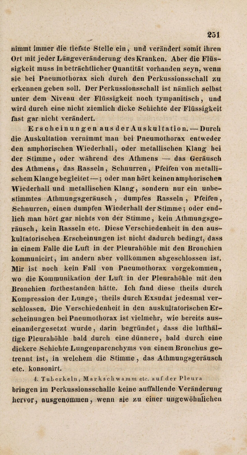 nimmt immer die tiefste Stelle ein, und verändert somit ihren Ort mit jeder Läng’everänderung des Kranken. Aber die Flüs¬ sigkeit muss in beträchtlicher Quantität vorhanden seyn, wenn sie bei Pneumothorax sich durch den Perkussionsschall zu erkennen geben soll. Der Perkussionsschall ist nämlich selbst unter dem Niveau der Flüssigkeit noch tympanitisch, und wird durch eine nicht ziemlich dicke Schichte der Flüssigkeit fast gar nicht verändert. Erscheinungen aus der Auskultation. — Durch die Auskultation vernimmt man bei Pneumothorax entweder den amphorischen Wiederhali, oder metallischen Klang bei der Stimme, oder während des Athmens — das Geräusch des Athmens, das Rasseln, Schnurren , Pfeifen von metalli¬ schem Klange begleitet—; oder man hört keinen amphorischen Wiederhall und metallischen Klang, sondern nur ein unbe¬ stimmtes Athmungsgeräusch , dumpfes Rasseln , Pfeifen , Schnurren, einen dumpfen Wiederhall der Stimme 5 oder end¬ lich man hört gar nichts von der Stimme, kein Athmungsge¬ räusch, kein Rasseln etc. Diese Verschiedenheit in den aus¬ kultatorischen Erscheinungen ist nicht dadurch bedingt, dass in einem Falle die Luft in der Pleurahöhle mit den Bronchien kommunicirt, im andern aber vollkommen abgeschlossen ist. Mir ist noch kein Fall von Pneumothorax vorgekommen, wo die Kommunikation der Luft in der Pleurahöhle mit den Bronchien fortbestanden hätte. Ich fand diese theils durch Kompression der Lunge, theils durch Exsudat jedesmal ver¬ schlossen, Die Verschiedenheit in den auskultatorischen Er¬ scheinungen bei Pneumothorax ist vielmehr, wie bereits aus¬ einandergesetzt wurde, darin begründet, dass die lufthäl- tige Pleurahöhle bald durch eine dünnere, bald durch eine dickere Schichte Lungenparenchyms von einem Bronchus ge¬ trennt ist, in welchem die Stimme, das Athmungsgeräusch etc. konsonirt. 4. Tuberkeln, M a r k s c h w a mni elc. auf der Pleura bringen im Perkussionsschalle keine auffallende Veränderung hervor, au^igenommen, wenn sie zu einer ungewöhnlichen