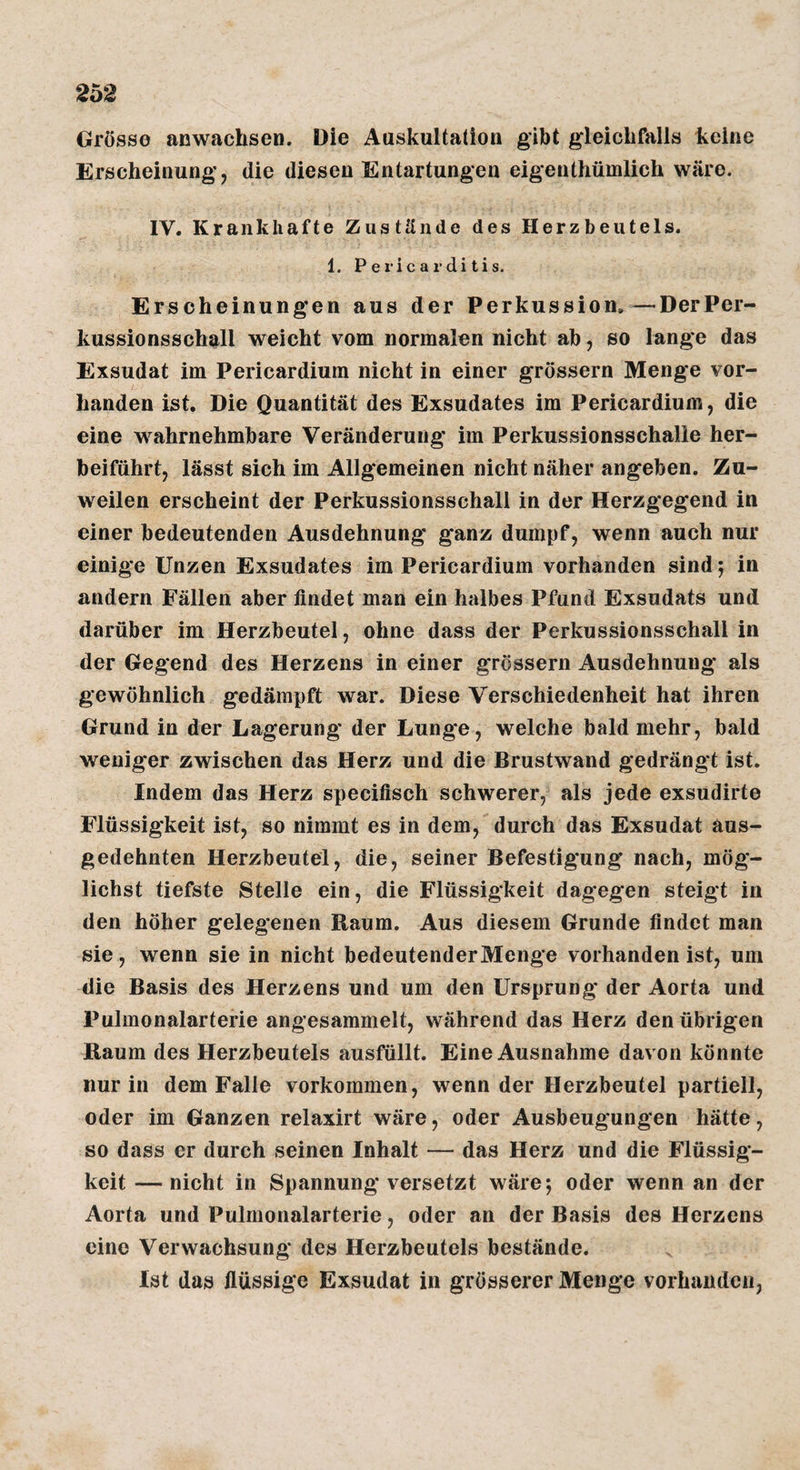 2ü2 Grosso anwachsen. Die Auskultation gibt gleichfalls keine Erscheinung, die diesen Entartungen eigenthümlich wäre. IV. Krankhafte Zustände des Herzbeutels. 1. P e ric a r di tis. Erscheinungen aus der Perkussion.^—DerPer- kussionsschall weicht vom normalen nicht ab, so lange das Exsudat im Pericardium nicht in einer grossem Menge vor¬ handen ist. Die Quantität des Exsudates im Pericardium, die eine wahrnehmbare Veränderung im Perkussionsschalie her¬ beiführt, lässt sich im Allgemeinen nicht näher angeben. Zu¬ weilen erscheint der Perkussionsschall in der Herzgegend in einer bedeutenden Ausdehnung ganz dumpf, wenn auch nur einige Unzen Exsudates im Pericardium vorhanden sind j in andern Fällen aber findet man ein halbes Pfund Exsudats und darüber im Herzbeutel, ohne dass der Perkussionsschall in der Gegend des Herzens in einer grossem Ausdehnung als gewöhnlich gedämpft war. Diese Verschiedenheit hat ihren Grund in der Lagerung der Lunge, welche bald mehr, bald weniger zwischen das Herz und die Brustwand gedrängt ist. Indem das Herz specifisch schwerer, als jede exsudirte Flüssigkeit ist, so nimmt es in dem, durch das Exsudat aus¬ gedehnten Herzbeutel, die, seiner Befestigung nach, mög¬ lichst tiefste Stelle ein, die Flüssigkeit dagegen steigt in den höher gelegenen Raum. Aus diesem Grunde findet man sie, wenn sie in nicht bedeutenderMenge vorhanden ist, um die Basis des Herzens und um den Ursprung der Aorta und Pulmonalarterie angesammelt, während das Herz den übrigen Raum des Herzbeutels ausfüllt. Eine Ausnahme davon könnte nur in dem Falle verkommen, wenn der Herzbeutel partiell, oder im Ganzen relaxirt wäre, oder Ausbeugungen hätte, so dass er durch seinen Inhalt — das Herz und die Flüssig¬ keit — nicht in Spannung versetzt wäre; oder wenn an der Aorta und Pulmonalarterie, oder an der Basis des Herzens eine Verwachsung des Herzbeutels bestände. Ist das flüssige Exsudat in grösserer Menge vorhanden,