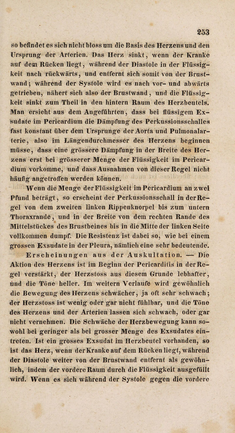 so befindet es sich nicht bloss um die Basis des Herzens und den Ursprung' der Arterien. Das Herz sinkt, wenn der Kranke auf dem Rücken liegt, während der Diastole in der Flüssig¬ keit nach rückwärts, und entfernt sich somit von der Brust¬ wand; während der Systole wird es nach vor- und abwärts getrieben, nähert sich also der Brustwand, und die Flüssig¬ keit sinkt zum Theil in den hintern Raum des Herzbeutels. Man ersieht aus dem Angeführten, dass bei flüssigem Ex¬ sudate im Pericardium die Dämpfung des Perkussionsschalles fast konstant über dem Ursprünge der Aorta und Pulmonalar¬ terie, also im Längendurchmesser des Herzens beginnen müsse, dass eine grössere Dämpfung in der Breite des Her¬ zens erst bei grösserer Menge der Flüssigkeit im Pericar¬ dium vorkomme, und dass Ausnahmen von dieser Regel nicht häufig angetroffen werden können. Wenn die Menge der Flüssigkeit im Pericardium an zwei Pfund beträgt, so erscheint der Perkussionsschall in der Re¬ gel von dem zweiten linken Rippenknorpel bis zum untern Thoraxrande, und in der Breite von dem rechten Rande des Mittelstückes des Brustbeines bis in die Mitte der linken Seite vollkommen dumpf. Die Resistenz ist dabei so, wie bei einem grossen Exsudatein der Pleura, nämlich eine sehr bedeutende. Erscheinung'en aus der Auskultation. — Die Aktion des Herzens ist im Beginn der Pericarditis in der Re¬ gel verstärkt, der Herzstoss aus diesem Grunde lebhafter, und die Töne heller. Im weitern Verlaufe wird gewöhnlich die Bewegung des Herzens schwächer, ja oft sehr schwach; der Herzstoss ist wenig oder gar nicht fühlbar, und die Töne des Herzens und der Arterien lassen sich schwach, oder gar nicht vernehmen. Die Schwäche der Herzbewegung kann so¬ wohl bei geringer als bei grosser Menge des Exsudates ein- treten. Ist ein grosses Exsudat im Herzbeutel vorhanden, so ist das Herz, wenn der Kranke auf dem Rücken liegt, während der Diastole weiter von der Brustwand entfernt als gewöhn¬ lich, indem der vordere Raum durch die Flüssigkeit ausgefüllt wird. Wenn es sich während der Systole gegen die vordere