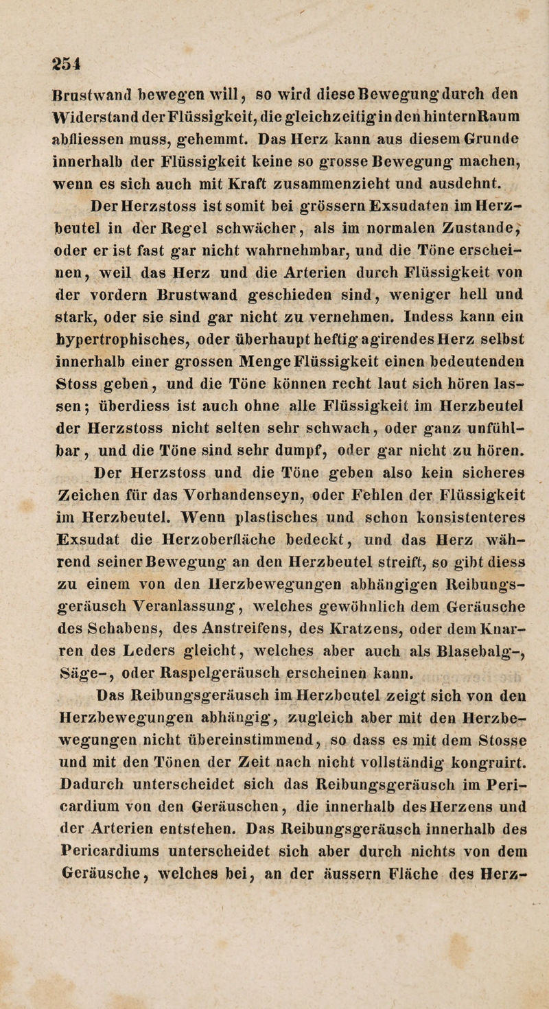 Brustwand bewegten will, so wird diese Bewegung* durch den Widerstan d der Flüssigkeit, die gleichz eitig in den hinternRau m abfliessen muss, gehemmt. Das Herz kann aus diesem Grunde innerhalb der Flüssigkeit keine so grosse Bewegung* machen, wenn es sich auch mit Kraft zusammenzieht und ausdehnt. DerHerzstoss ist somit bei grossem Exsudaten im Herz¬ beutel in der Regel schwächer, als im normalen Zustande, oder er ist fast gar nicht wahrnehmbar, und die Töne erschei¬ nen, weil das Herz und die Arterien durch Flüssigkeit von der vordem Brustwand geschieden sind, weniger hell und stark, oder sie sind gar nicht zu vernehmen. Indess kann ein hypertrophisches, oder überhaupt heftig agirendes Herz selbst innerhalb einer grossen Menge Flüssigkeit einen bedeutenden Stoss geben, und die Töne können recht laut sich hören las¬ sen; überdiess ist auch ohne alle Flüssigkeit im Herzbeutel der Herzstoss nicht selten sehr schwach, oder ganz unfühl¬ bar , und die Töne sind sehr dumpf, oder gar nicht zu hören. Der Herzstoss und die Töne geben also kein sicheres Zeichen für das Vorhandenseyn, oder Fehlen der Flüssigkeit im Herzbeutel. Wenn plastisches und schon konsistenteres Exsudat die Herzoberlläche bedeckt, und das Herz wäh¬ rend seiner Bewegung an den Herzbeutel streift, so gibt diess zu einem von den Herzbewegungen abhängigen Reibungs¬ geräusch Veranlassung, welches gewöhnlich dem Geräusche des Schabens, des Anstreifens, des Kratzens, oder dem Knar¬ ren des Leders gleicht, welches aber auch als Blasebalg-, Säge-, oder Raspelgeräusch erscheinen kann. Das Reibungsgeräusch im Herzbeutel zeigt sich von den Herzbewegungen abhängig, zugleich aber mit den Herzbe¬ wegungen nicht übereinstimmend, so dass es mit dem Stosse und mit den Tönen der Zeit nach nicht vollständig kongruirt. Dadurch unterscheidet sich das Reibungsgeräusch im Peri- cardium von den Geräuschen, die innerhalb des Herzens und der Arterien entstehen. Das Reibungsgeräusch innerhalb des Pericardiums unterscheidet sich aber durch nichts von dem Geräusche, welches bei, an der äussern Fläche des Herz-