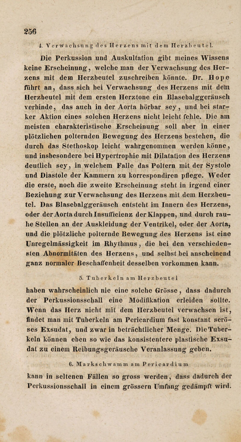 4. Verwachsung des Herzens mit dem Herzl)eutel. Die Perkussion und Auskultation gibt meines Wissens keine Erscheinung*, welche man der Verwachsung* des Her¬ zens mit dem Herzbeutel zuschreiben könnte. Dr. Hope fuhrt an, dass sich bei Verwachsung* des Herzens mit dein Herzbeutel mit dem ersten Herztone ein Blasebalggeräusch verbinde, das auch in der Aorta hörbar sey, und bei star¬ ker Aktion eines solchen Herzens nicht leicht fehle. Die am meisten charakteristische Erscheinung* soll aber in einer plötzlichen polternden Bewegung des Herzens bestehen, die durch das Stethoskop leicht wahrgenommen werden könne, und insbesondere bei Hypertrophie mit Dilatation des Herzens deutlich sey, in welchem Falle das Poltern mit der Systole und Diastole der Kammern zu korrespondiren pflege. Weder die erste, noch die zweite Erscheinung steht in irgend einer Beziehung* zur Verwachsung* des Herzens mit dem Herzbeu¬ tel. Das Blasebalg*g*eräusch entsteht im Innern des Herzens, oder der Aorta durch Insufficienz der Klappen, und durch rau¬ he Stellen an der Auskleidung der Ventrikel, oder der Aorta, und die plötzliche polternde Bewegung* des Herzens ist eine Unregelmässigkeit im Rhythmus, die bei den verschieden¬ sten Abnormitäten des Herzens, und selbst bei anscheinend ganz normaler Beschaffenheit desselben verkommen kann. 5. Tuberkeln am Herzbeutel haben wahrscheinlich nie eine solche Grösse, dass dadurch der Perkussionsschall eine Modifikation erleiden sollte. Wenn das Herz nicht mit dem Herzbeutel verwachsen ist, findet man mit Tuberkeln am Pericardium fast konstant serö¬ ses Exsudat, und zwar in beträchtlicher Menge. Die Tuber¬ keln können eben so wie das konsistentere plastische Exsu¬ dat zu einem Reibungsgeräusche Veranlassung geben. 6. Markschwamm am Pericardium kann in seltenen Fällen so gross werden, dass dadurch der Perkussionssehall in einem grossem Umfang gedämpft wird.