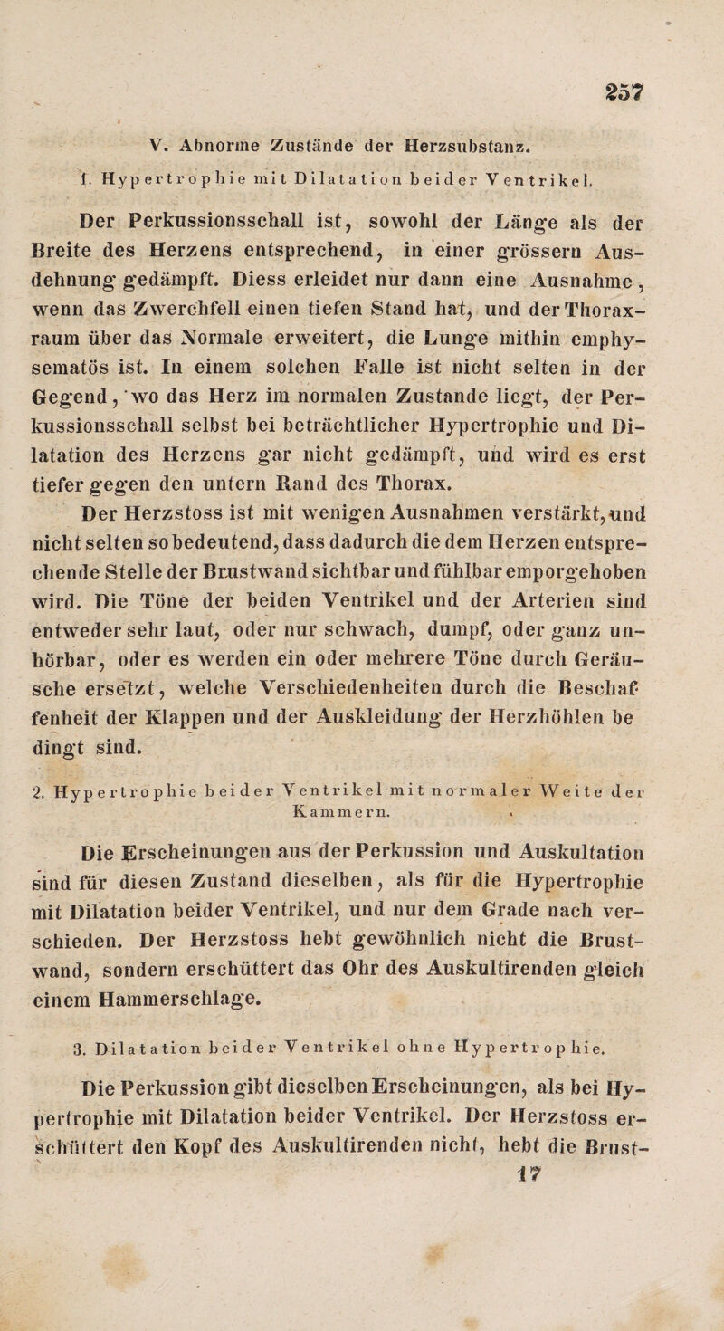 2o7 4 V. Abnorme Zustände der Herzsiibstanz. f. Hypertrophie mit Dilatation beider Ventrikel. Der Perkussionsschall ist, sowohl der Länge als der Breite des Herzens entsprechend, in einer grossem Aus¬ dehnung gedämpft. Diess erleidet nur dann eine Ausnahme, wenn das Zwerchfell einen tiefen Stand hat, und der Thorax¬ raum über das Normale erweitert, die Lunge mithin emphy¬ sematos ist. In einem solchen Falle ist nicht selten in der Gegend, wo das Herz im normalen Zustande liegt, der Per¬ kussionsschall selbst bei beträchtlicher Hypertrophie und Di¬ latation des Herzens gar nicht gedämpft, und wird es erst tiefer gegen den untern Rand des Thorax. Der Herzstoss ist mit wenigen Ausnahmen verstärkt, «nd nicht selten so bedeutend, dass dadurch die dem Herzen entspre¬ chende Stelle der Bmstwand sichtbar und fühlbar emporgehoben wird. Die Töne der beiden Ventrikel und der Arterien sind entweder sehr laut, oder nur schwach, dumpf, oder ganz un¬ hörbar, oder es werden ein oder mehrere Töne durch Geräu¬ sche erse'tzt, welche Verschiedenheiten durch die Beschaf¬ fenheit der Klappen und der Auskleidung der Herzhöhlen be dingt sind. 2. Hype i'trop hie beider Ventrikel mit normaler Weite der Kammern. Die Erscheinungen aus der Perkussion und Auskultation sind für diesen Zustand dieselben, als für die Hypertrophie mit Dilatation beider Ventrikel, und nur dem Grade nach ver¬ schieden. Der Herzstoss hebt gewöhnlich nicht die Brust¬ wand, sondern erschüttert das Ohr des Auskultirenden gleich einem Hammerschlage. 3. Dilatation beider Ventrikel ohne Hypertrophie. Die Perkussion gibt dieselben Erscheinungen, als bei Hy¬ pertrophie mit Dilatation beider Ventrikel. Der Herzstoss er- schültert den Kopf des Auskultirenden nicht, hebt die Brust- 17
