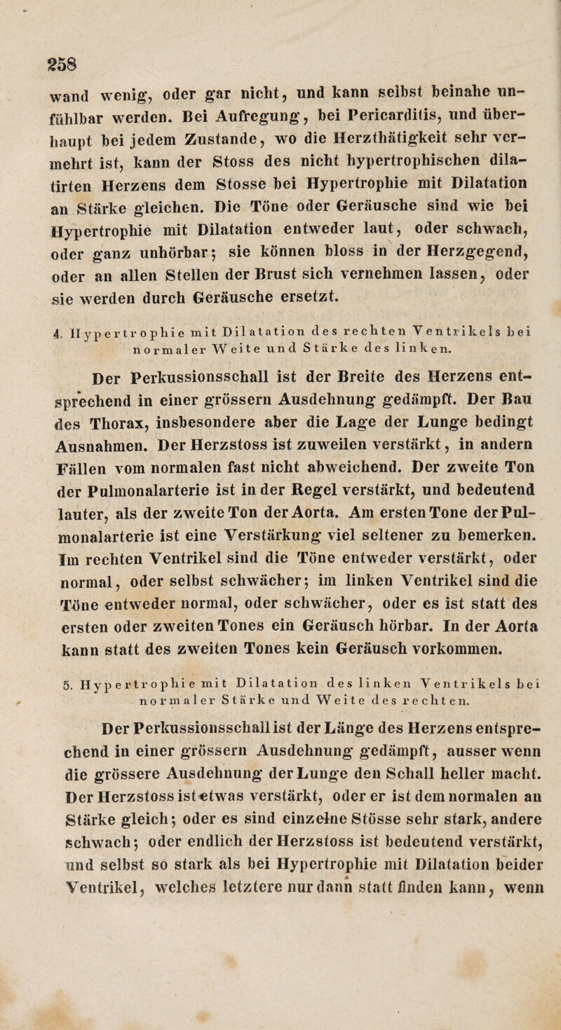 wand wenig, oder gar nicht, und kann selbst beinahe un- fühlbar werden. Bei Aufregung, bei Pericardilis, und über¬ haupt bei jedem Zustande, wo die Herzthätigkeit sehr ver¬ mehrt ist, kann der Stoss des nicht hypertrophischen dila- tirten Herzens dem Stosse bei Hypertrophie mit Dilatation an Stärke gleichen. Die Töne oder Geräusche sind wie bei Hypertrophie mit Dilatation entweder laut, oder schwach, oder ganz unhörbar; sie können bloss in der Herzgegend, oder an allen Stellen der Brust sich vernehmen lassen, oder sie werden durch Geräusche ersetzt. 4. Hypertrophie mit Dilatation des rechten Ventrikels bei normaler Weite und Stärke des linken. Der Perkussionsschall ist der Breite des Herzens ent¬ sprechend in einer grössern Ausdehnung gedämpft. Der Bau des Thorax, insbesondere aber die Lage der Lunge bedingt Ausnahmen. Der Herzstoss ist zuweilen verstärkt, in andern Fällen vom normalen fast nicht abweichend. Der zweite Ton der Pulmonalarterie ist in der Regel verstärkt, und bedeutend lauter, als der zweite Ton der Aorta. Am ersten Tone der Pul¬ monalarterie ist eine Verstärkung viel seltener zu bemerken. Im rechten Ventrikel sind die Töne entweder verstärkt, oder normal, oder selbst schwächer; im linken Ventrikel sind die Töne entweder normal, oder schwächer, oder es ist statt des ersten oder zweiten Tones ein Geräusch hörbar. In der Aorta kann statt des zweiten Tones kein Geräusch verkommen. 5. Hypertrophie mit Dilatation des linken Ventrikels hei normaler Stärke und Weite des rechten. Der Perkussionsschallist der Länge des Herzens entspre¬ chend in einer grössern Ausdehnung gedämpft, ausser wenn die grössere Ausdehnung der Lunge den Schall heller macht. Der Herzstoss ist etwas verstärkt, öderer ist dem normalen an Stärke gleich; oder es sind einzelne Stösse sehr stark, andere schwach; oder endlich der Herzstoss ist bedeutend verstärkt, und selbst so stark als bei Hypertrophie mit Dilatation beider Ventrikel, welches letztere nur dann statt finden kann, wenn