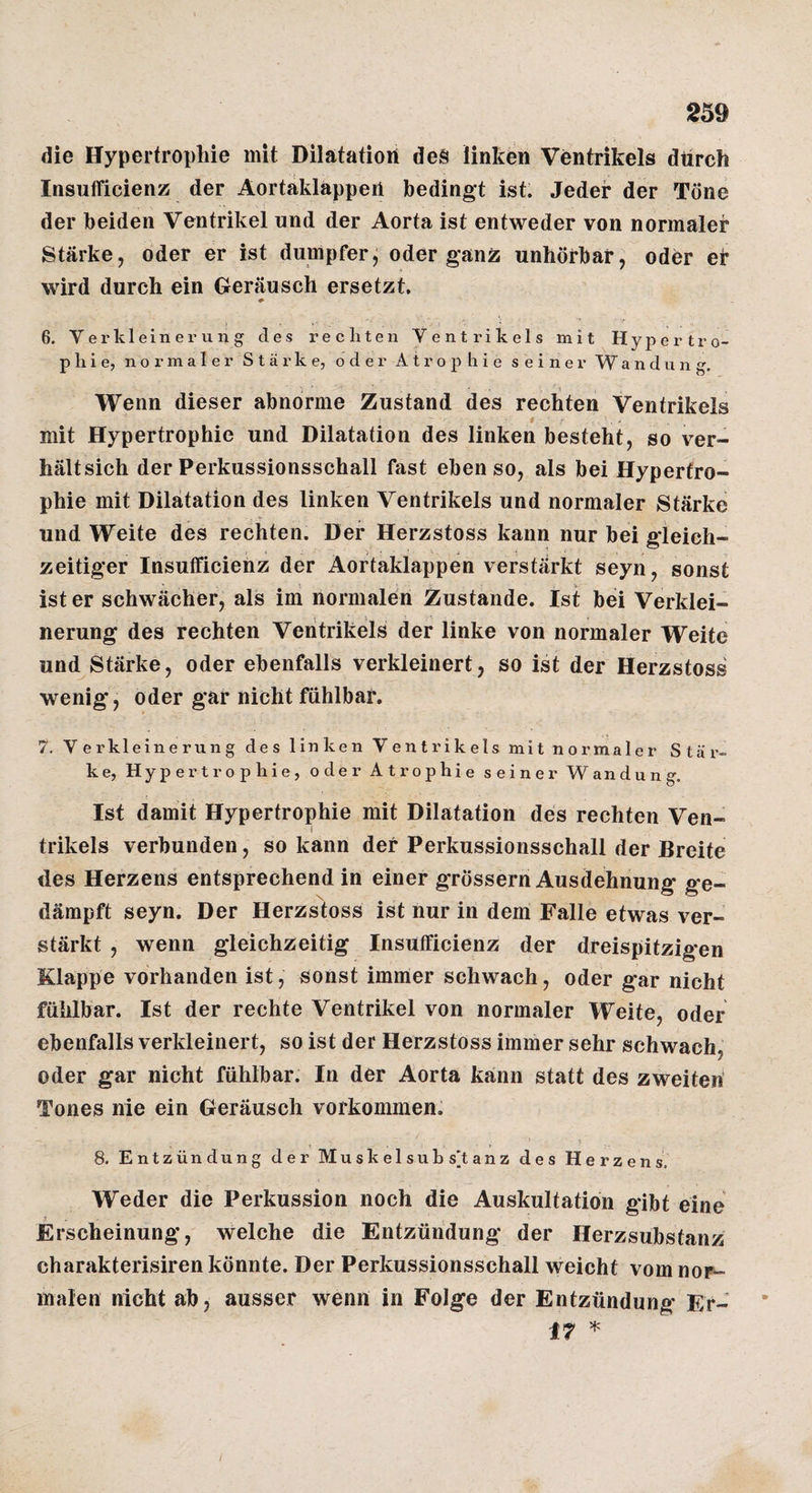 die Hypertrophie mit Dilatation des linken Ventrikels durch Insufficienz der Äortaklappen bedingt ist. Jeder der Töne der beiden Ventrikel und der Aorta ist entweder von normaler Stärke, oder er ist dumpfer, oder ganz unhörbar, oder er wird durch ein Geräusch ersetzt. 6. Verkleinerung des rechten Ventrikels mit Hypertro¬ phie, normaler Stärke, oder Atrophie seiner Wandung. Wenn dieser abnorme Zustand des rechten Ventrikels mit Hypertrophie und Dilatation des linken besteht, so ver- hältsich der Perkussionsschall fast ebenso, als bei Hypertro¬ phie mit Dilatation des linken Ventrikels und normaler Stärke und Weite des rechten. Der Herzstoss kann nur bei gleich¬ zeitiger Insufficienz der Aortaklappen verstärkt seyn, sonst ist er schwächer, als im normalen Zustande. Ist bei Verklei¬ nerung des rechten Ventrikels der linke von normaler Weite und Stärke, oder ebenfalls verkleinert, so ist der Herzstoss wenig, oder gar nicht fühlbar, 7. Verkleinerung des linken Ventrikels mit normaler Stär¬ ke, Hypertrophie, oder Atrophie seiner Wandung. Ist damit Hypertrophie mit Dilatation des rechten Ven- I trikels verbunden, so kann der Perkussionsschall der Breite des Herzens entsprechend in einer grössern Ausdehnung ge¬ dämpft seyn. Der Herzstoss ist nur in dem Falle etwas ver¬ stärkt , wenn gleichzeitig Insufficienz der dreispitzigen Klappe vorhanden ist, sonst immer schwach, oder gar nicht fühlbar. Ist der rechte Ventrikel von normaler Weife, oder ebenfalls verkleinert, so ist der Herzstoss immer sehr schwach, oder gar nicht fühlbar. In der Aorta kann statt des zweiten’ Tones nie ein Geräusch verkommen. 8. Entzündung der Muskelsuhs'tanz des Herzens, Weder die Perkussion noch die Auskultation gibt eine Erscheinung, welche die Entzündung der Herzsubstanz charakterisiren könnte. Der Perkussionsschall weicht vomnor- malen nicht ab, ausser wenn in Folge der Entzündung Er- 17 ^