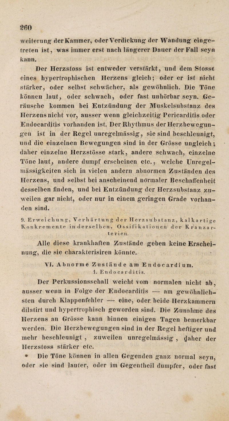 weitenin|>* der Kammer, oderVerdickung* der Wandung einge¬ treten ist, was immer erst nach längerer Dauer der Fall seyn kann. Der Herzstoss ist entweder verstärkt, und dem Stosse eines hypertrophischen Herzens gleich; oder er ist nichi stärker, oder selbst schwächer, als gewöhnlich. Die Tone können laut^ oder schwach, oder fast unhörbar seyn. Ge- räusphe kommen bei Entzündung der Muskelsubstanz des Herzens nicht vor, ausser wenn gleichzeitig Pericarditis oder Endocarditis vorhanden ist. Der Rhythmus der Herzbewegun¬ gen ist in der Regel unregelmässig, sie sind beschleunigt, und die einzelnen Bewegungen sind in der Grösse ungleich; daher einzelne Herzstösse stark, andere schwach, einzelne Töne laut, andere dumpf erscheinen etc., welche Unregel¬ mässigkeiten sich in vielen andern abnormen Zuständen des Herzens, und selbst bei anscheinend normaler Beschatfenheit desselben finden, und bei Entzündung der Herzsubstanz zu¬ weilen gar nicht, oder nur in einem geringen Grade vorhan¬ den sind. 9. Erweichung, V e r li ä r t u n g der H e r z s u! b s t a n z , k a 1 k a r t i g e Konkremente in derselben, Ossifikationen der Kranzar¬ terien. Alle diese krankhaften Zustände geben keine Erschei¬ nung, die sie charakterisiren könnte. VI. Abnorme Zustände am Endocardium. 1. Endocarditis. Der Perkussionsschall weicht vom normalen nicht ab, ausser wenn in Folge der Endocarditis — am gewöhnlich¬ sten durch Klappenfehler — eine, oder, beide Herzkammern dilatirt und hypertrophisch geworden sind. Die Zunahme des Herzens an Grösse kann binnen einigen Tagen bemerkbar werden. Die Herzbewegungen sind in der Regel heftiger und mehr beschleunigt , zuweilen unregelmässig , (Jäher der Herzstoss stärker etc. • Die Töne können in allen Gegenden ganz normal seyn, oder sie sind lauter, oder im Gegentheil dumpfer, oder fast