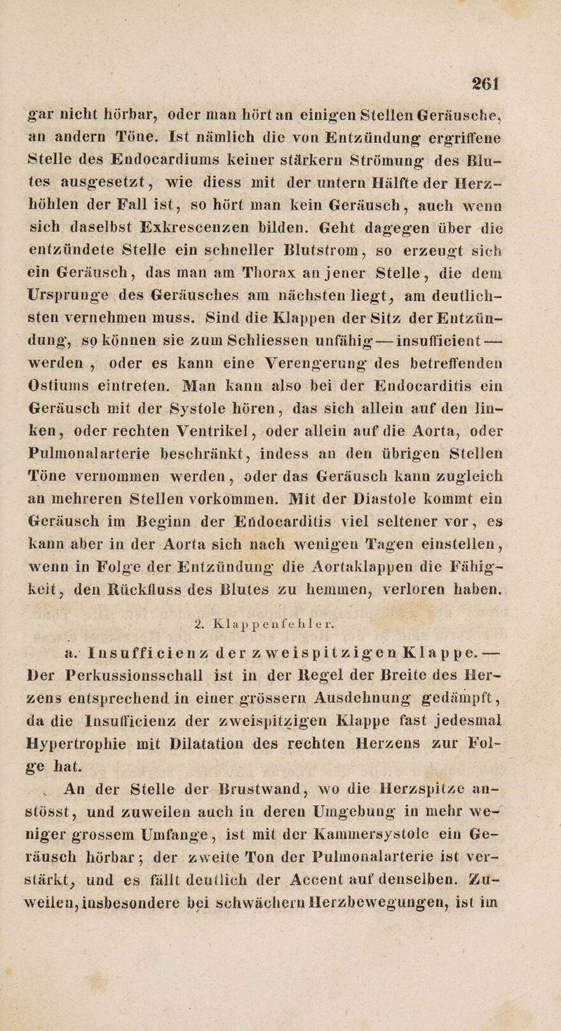 gar nicht hörbar, oder man hört an einigen Stellen Geräusche, an andern Töne. Ist nämlich die von Entzündung ergriirene Stelle des Endocardiums keiner stärkern Strömung des Blu- tes ausgesetzt, wie diess mit der untern Hälfte der Herz¬ höhlen der Fall ist, so hört man kein Geräusch, auch wenn sich daselbst Exkrescenzen bilden. Geht dagegen über die entzündete Stelle ein schneller Blutstrom, so erzeugt sich ein Geräusch, das man am Thorax an jener Stelle, die dem Ursprünge des Geräusches am nächsten liegt, am deutlich¬ sten vernehmen muss. Sind die Klappen der Sitz der Entzün¬ dung, so können sie zum Schliessen unfähig*—insuhicient — werden , oder es kann eine Verengerung des betreffenden Ostiums eintreten. Man kann also bei der Endocarditis ein Geräusch mit der Systole hören, das sich allein auf den lin¬ ken, oder rechten Ventrikel, oder allein auf die Aorta, oder Pulmonalarterie beschränkt, indess an den übrigen Stellen Töne vernommen werden, oder das Geräusch kann zugleich an mehreren Stellen verkommen. Mit der Diastole kommt ein Geräusch im Beginn der Endocarditis viel seltener vor, es kann aber in der Aorta sich nach wenigen Tagen einstellen, wenn in Folge der Entzündung die Aortaklappen die Fähig¬ keit, den Bücklluss des Blutes zu hemmen, verloren haben. / 2. K1 a 2J p e 11 f e li 1 e r. a. Insufficienz der zweispitzigen Klappe. — Der Perkussionsschall ist in der Hegel der Breite des Her¬ zens entsprechend in einer grössern Ausdehnung gedämpft, da die Insufficienz der zweispitzigen Klappe fast jedesmal Hypertrophie mit Dilatation des rechten Herzens zur Fol¬ ge hat. . An der Stelle der Brustwand, wo die Herzspitze an- stösst, und zuweilen auch in deren Umgebung in mehr we^' niger grossem Umfange, ist mit der Kammersystole ein Ge¬ räusch hörbar*, der zweite Ton der Pulmonalarterie ist ver¬ stärkt, und es fällt deutlich der Accent auf denselben. Zu¬ weilen, insbesondere bei schwächern Herzbewegungen, ist im