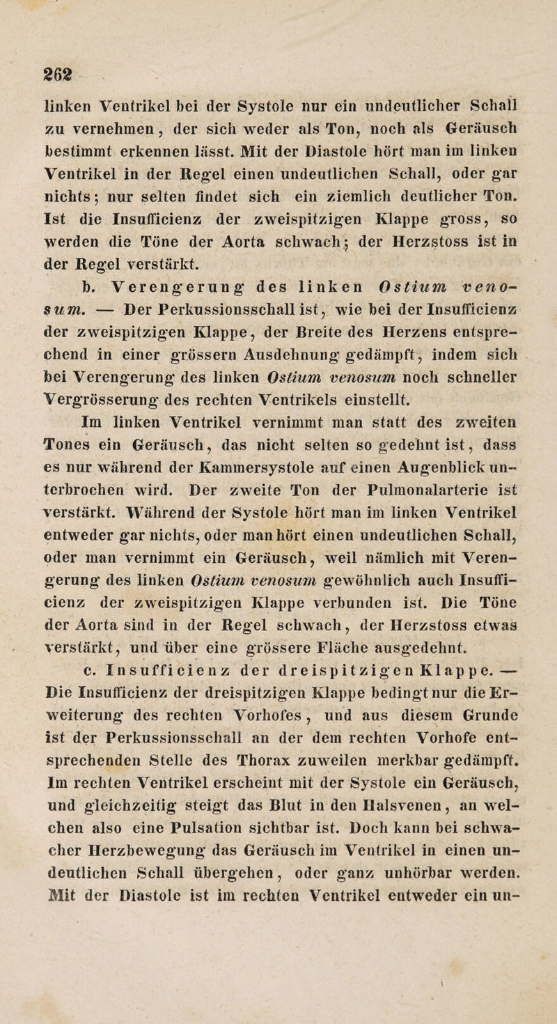 linken Ventrikel bei der Systole nur ein undeutlicher Schall zu vernehmen, der sich weder als Ton, noch als Geräusch bestimmt erkennen lässt. Mit der Diastole hört man im linken Ventrikel in der Reg'el einen undeutlichen Schall, oder gar nichts; nur selten findet sich ein ziemlich deutlicher Ton. Ist die Insufficienz der zweispitzigen Klappe gross, so werden die Töne der Aorta schwach.5 der Herzstoss ist in der Regel verstärkt. b. Verengerung des linken Ostium veno- sum. — Der Perkussionsschall ist, wie bei der Insufficienz der zweispitzigen Klappe, der Breite des Herzens entspre¬ chend in einer grössern Ausdehnung gedämpft, indem sich bei Verengerung des linken Ostium venosum noch schneller Vergrösserung des rechten Ventrikels einstellt. Im linken Ventrikel vernimmt man statt des zweiten Tones ein Geräusch, das nicht selten so gedehnt ist, dass es nur während der Kammersystole auf einen Augenblick un¬ terbrochen wird. Der zweite Ton der Pulmonalarterie ist verstärkt. Während der Systole hört man im linken Ventrikel entweder gar nichts, oder man hört einen undeutlichen Schall, oder man vernimmt ein Geräusch, weil nämlich mit Veren¬ gerung des linken Ostium venosum gewöhnlich auch Insuffi¬ cienz der zweispitzigen Klappe verbunden ist. Die Töne der Aorta sind in der Regel schwach, der Herzstoss etwas verstärkt, und über eine grössere Fläche ausgedehnt. c. Insufficienz der dreispitzigen Klappe.— Die Insufficienz der dreispitzigen Klappe bedingt nur die Er¬ weiterung des rechten Vorhofes , und aus diesem Grunde ist der Perkussionsschall an der dem rechten Vorhofe ent¬ sprechenden Stelle des Thorax zuweilen merkbar gedämpft. Im rechten Ventrikel erscheint mit der Systole ein Geräusch, und gleichzeitig steigt das Blut in den Halsvenen, an wel¬ chen also eine Pulsation sichtbar ist. Doch kann bei schwa¬ cher Herzbewegung das Geräusch im Ventrikel in einen un¬ deutlichen Schall übergehen, oder ganz unhörbar werden. Mit der Diastole ist im rechten Ventrikel entweder ein un- \