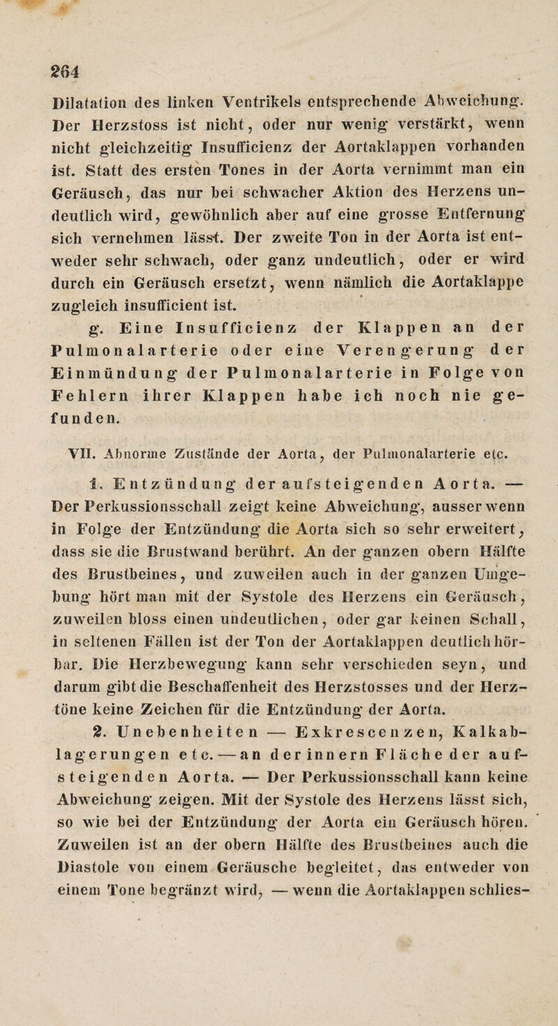 Dilatation des linken Ventrikels entsprechende Abweichung. Der Herzstoss ist nicht, oder nur wenig' verstärkt, wenn nicht gleichzeitig* Insutficienz der Aortaklappen vorhanden ist. Statt des ersten Tones in der Aorta vernimmt man ein Geräusch, das nur hei schwacher Aktion des Herzens un¬ deutlich wird, gewöhnlich aher auf eine grosse Entfernung sich vernehmen läss4. Der zweite Ton in der Aorta ist ent¬ weder sehr schwach, oder ganz undeutlich, oder er wird durch ein Geräusch ersetzt, wenn nämlich die Aortaklappe 1 zugleich insufficient ist. g. Eine Insufficienz der Klappen an der Pulmonalarterie oder eine Verengerung' der Einmündung der Pulmonalarterie in Folge von Fehlern ihrer Klappen habe ich noch nie ge¬ funden. VII. Abnorme Zustände der Aorta, der Pulnionalarterie etc. 1, Entzündung der auf steig* enden Aorta. — Der Perkussionsschall zeigt keine Abweichung, ausser wenn in Folge der Entzündung die Aorta sich so sehr erweitert, dass sie die Brustwand berührt. An der ganzen obern Hälfte des Brustbeines, und zuweilen auch in der ganzen üinge- bung hört man mit der Systole des Herzens ein Geräusch, zuweilen bloss einen undeutlichen, oder gar keinen Schall, in seltenen Fällen ist der Ton der Aortaklappen deutlich hör¬ bar. Die Herzbewegung kann sehr verschieden seyn, und darum gibt die Beschatfenheit des Herzstosses und der Herz¬ töne keine Zeichen für die Entzündung der Aorta. 2. Unebenheiten — Exkrescenzen, Kalkab- lagerungen etc. — an der innern Fläche der auf¬ steigenden Aorta. — Der Perkussionsschall kann keine Abweichung zeigen. Mit der Systole des Herzens lässt sich, so wie bei der Entzündung der Aorta ein Geräusch hören. Zuweilen ist an der obern Hälfte des Brustbeines auch die Diastole von einem Geräusche begleitet, das entweder von einem Tone begränzt wird, —wenn die Äortaklappen schlies-