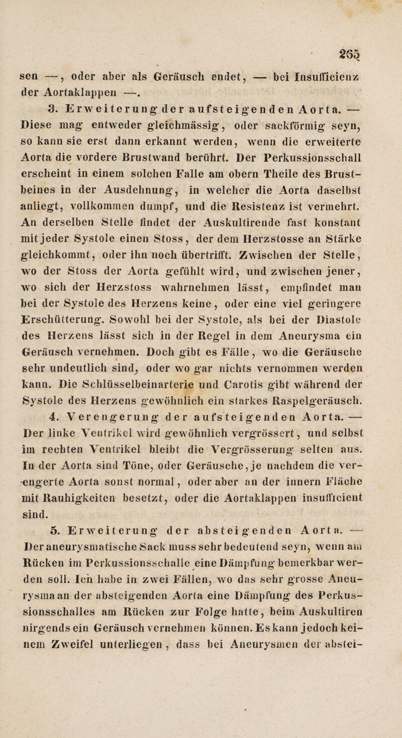 2Ö5 sen —, oder aber als Geräusch endet, — bei Insufficienz; der Aortaklappen —. 3. Erweiterung'der aufsteigenden Aorta. — Diese mag entweder gleichmässig, oder sackförmig seyn, so kann sie erst dann erkannt werden, wenn die erweiterte Aorta die vordere Brustwand berührt. Der Perkussionsschall erscheint in einem solchen Falle am obern Theile des Brust¬ beines in der Ausdehnung, in welcher die Aorta daselbst anliegt, vollkommen dumpf, und die Resistenz ist vermehrt. An derselben Stelle findet der Auskultirende fast konstant mit jeder Systole einen Stoss, der dem Herzstosse an Stärke gleichkommt, oder ihn noch übertritft. Zwischen der Stelle, wo der Stoss der Aorta gefühlt wird, und zwischen jener, wo sich der Herzstoss wahrnehmen lässt, empfindet man bei der Systole des Herzens keine, oder eine viel geringere Erschütterung. Sowohl bei der Systole, als bei der Diastole des Herzens lässt sich in der Regel in dem Aneurysma ein Geräusch vernehmen. Doch gibt es Fälle, wo die Geräusche ♦ ' sehr undeutlich sind^ oder wo gar nichts vernommen werden kann. Die Schlüsselbeinarterie und Carotis gibt während der Systole des Herzens gewöhnlich ein starkes Raspelgeräusch. 4. Verengerung der aufsteigenden Aorta.— Der linke Ventrikel wird gewöhnlich vergrössert, und selbst im rechten Ventrikel bleibt die Vergrösserung selten aus. In der Aorta sind Töne, oder Geräusche, je nachdem die ver¬ engerte Aorta sonst normal, oder aber an der innern Fläche mit Rauhigkeiten besetzt, oder die Aortaklappen insufficient sind. ö. Erweiterung der absteigenden Aorta. — Der aneurysmatische Sack muss sehr bedeutend seyn, wenn am Rücken im Perkussionsschalie eine Dämpfung bemerkbar wer¬ den soll. Ich habe in zwei Fällen, wo das sehr grosse Aneu¬ rysma an der absteigenden Aorta eine Dämpfung des Perkus¬ sionsschalles am Rücken zur Folge hatte, beim Auskultireii nirgends ein Geräusch vernehmen können. Es kann j edoch kei¬ nem Zweifel unterliegen , dass bei Aneurysmen der abstei-