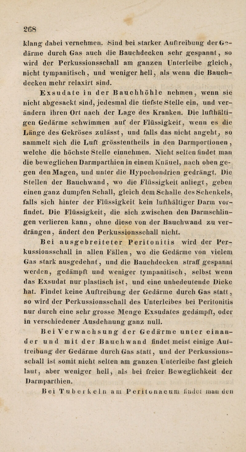 26S klang* dabei vernehmen. 8ind bei starker Aufireibiing* derG'i- därme durch Gas auch die Bauchdecken sehr gespannt, so wird der Perkussionsschall am g'anzen Unterleibe gleich, nicht tympanitisch, und weniger hell, als wenn die Bauch¬ decken mehr relaxirt sind. Exsudate in der Bauchhöhle nehmen, wenn sie nicht abgesackt sind, jedesmal die tiefste Stelle ein, und ver¬ ändern ihren Ort nach der Lage des Kranken. Die lufthalti¬ gen Gedärme schwimmen auf der Flüssigkeit , wenn es die Länge des Gekröses zulässt, und falls das nicht angeht, so sammelt sich die Luft grösstentheils in den Darmportionen , welche die höchste Stelle einnehmen. Nicht selten findet man die beweglichen Darmparthien in einem Knäuel, nach oben ge¬ gen den Magen, und unter die Hypochondrien gedrängt. Die Stellen der Bauchwand, wo die Flüssigkeit anliegt, geben einen ganz dumpfen Schall, gleich dem Schalle des Schenkels, falls sich hinter der Flüssigkeit kein lufthältiger Darm vor¬ findet. Die Flüssigkeit, die sich zwischen den Darmschlin¬ gen verlieren kann, ohne diese von der Bauchwand zu ver¬ drängen, ändert den Perkussionsschall nicht. Bei ausgebreiteter Peritonitis wird der Per¬ kussionsschall in allen Fällen, wo die Gedärme von vielem Gas stark ausgedehnt, und die Bauchdecken straff gespannt werden, gedämpft und weniger tympanitisch, selbst wenn das Exsudat nur plastisch ist, und eine unbedeutende Dicke hat. Findet keine Auftreibung der Gedärme durch Gas statt, so wird der Perkussionsschall des Unterleibes bei Peritonitis nur durch eine sehr grosse Menge Exsudates gedampft, oder in verschiedener Ausdehnung ganz null. Bei Verwachsung der Gedärme unter einan¬ der und mit der Bauch wand findet meist einige Aut- treibung der Gedärme durch Gas statt, und der Perkussions- schall ist somit nicht selten am ganzen Unterleibe fast gleich laut, aber weniger hell, als bei freier Beweglichkeit der Darmparthien. Bei Tuberkeln am P eritonac um ilndct mau den