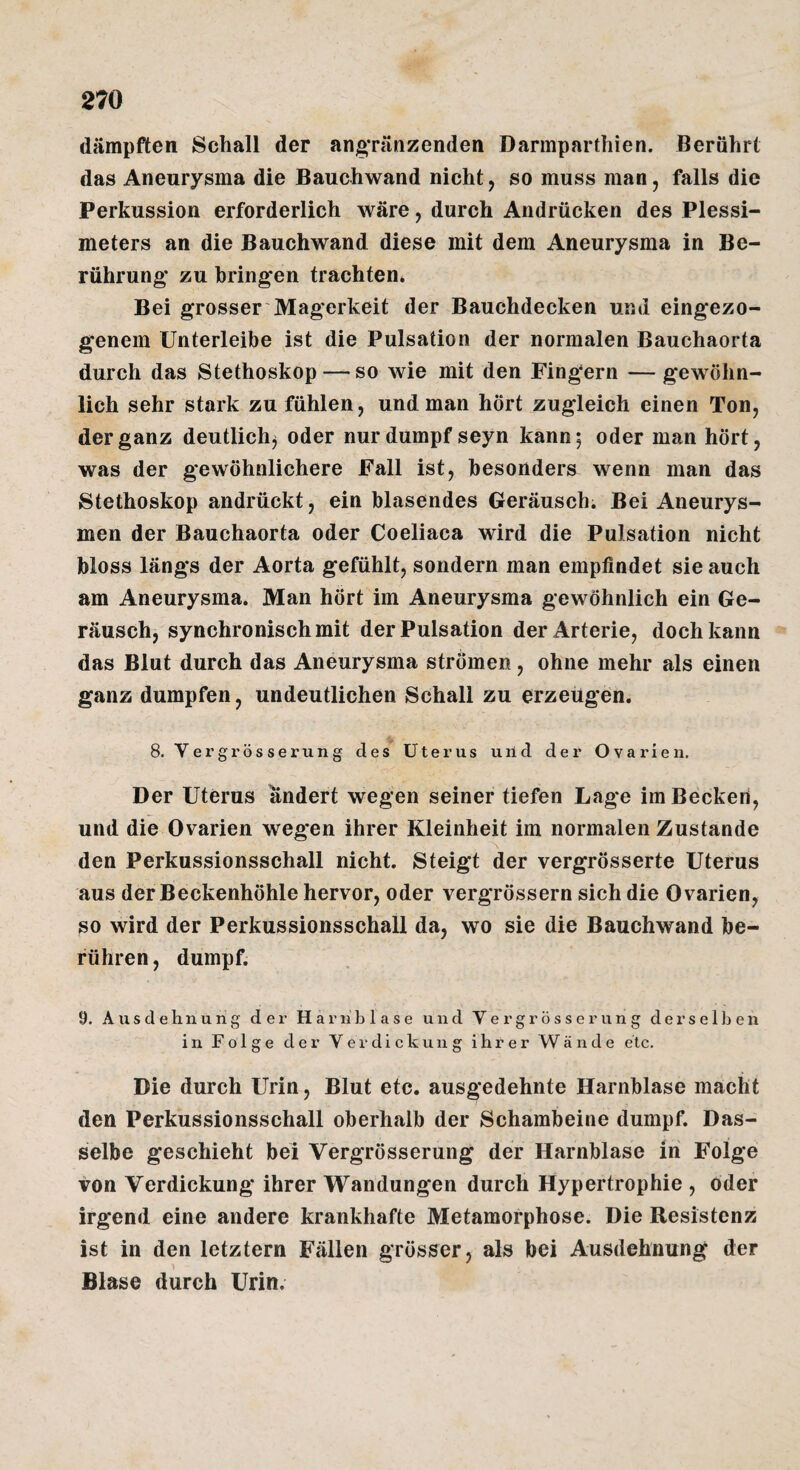 dämpften Schall der an§*ränzenden Darmparthien. Berührt das Aneurysma die Bauchwand nicht, so muss man, falls die Perkussion erforderlich wäre, durch Andrücken des Plessi¬ meters an die Bauchwand diese mit dem Aneurysma in Be¬ rührung; zu bringen trachten» Bei grosser Magerkeit der Bauchdecken und eingezo- genem Unterleibe ist die Pulsation der normalen Bauchaorta durch das Stethoskop — so wie mit den Fingern — gewöhn¬ lich sehr stark zu fühlen, und man hört zugleich einen Ton, der ganz deutlich^ oder nur dumpf seyn kann 5 oder man hört, was der gewöhnlichere Fall ist, besonders wenn man das Stethoskop andrückt, ein blasendes Geräusch. Bei Aneurys¬ men der Bauchaorta oder Coeliaca wird die Pulsation nicht bloss längs der Aorta gefühlt, sondern man empfindet sie auch am Aneurysma. Man hört im Aneurysma gewöhnlich ein Ge¬ räusch, synchronischmit der Pulsation der Arterie, doch kann das Blut durch das Aneurysma strömen, ohne mehr als einen ganz dumpfen, undeutlichen Schall zu erzeugen. 8. Vergrös serung des Uterus uild der Ovarien. Der Uterus ändert wegen seiner tiefen Lage im Becken, und die Ovarien wegen ihrer Kleinheit im normalen Zustande den Perkussionsschall nicht. Steigt der vergrösserte Uterus aus der Beckenhöhle hervor, oder vergrössern sich die Ovarien, so wird der Perkussionsschall da, wo sie die Bauchwand be¬ führen , dumpf. 9. Ausdehnung der Hariiblase und Vergrosserung derselben in Folge der Verdickung ihrer Wände etc. Die durch Urin, Blut etc. ausgedehnte Harnblase macht den Perkussionsschall oberhalb der Schambeine dumpf. Das¬ selbe geschieht bei Vergrösserung der Harnblase in Folge von Verdickung ihrer Wandungen durch Hypertrophie , oder irgend eine andere krankhafte Metamorphose. Die Resistenz ist in den letztem Fällen grösser, als bei Ausdehnung der Blase durch Urin.