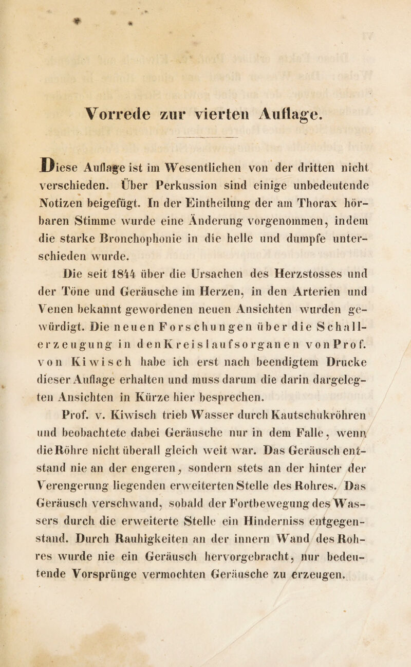 Vorrede zur vierteil Auflage. Diese Auflage ist im Wesentlichen von der dritten nicht verschieden. Über Perkussion sind einige unbedeutende ** Notizen beigefügt. In der Eintkeilung der am Thorax hör¬ baren Stimme wurde eine Änderung vorgenommen, indem die starke Bronchophonie in die helle und dumpfe unter¬ schieden wurde. Die seit 1844 über die Ursachen des Herzstosses und der Töne und Geräusche im Herzen, in den Arterien und Venen bekannt gewordenen neuen Ansichten wurden ge¬ würdigt. Die neuen Forschungen ü b e r d i e Schal 1- erzeugun g i n den K r e 1 s 1 a u fsorganen von P r o f. von Kiwi sch habe ich erst nach beendigtem Drucke dieser A uflage erhalten und muss darum die darin dargeleg¬ ten Ansichten in Kürze hier besprechen» Prof. v. Kiwiseh trieb Wasser durch Kautschukröhren und beobachtete dabei Geräusche nur in dem Falle, wenn die Röhre nicht überall gleich weit war. Das Geräusch ent¬ stand nie an der engeren, sondern stets an der hinter der Verengerung liegenden erweiterten Stelle des Rohres. Das Geräusch verschwand, sobald der Fortbewegung des Was¬ sers durch die erweiterte Stelle ein Hinderniss entgegen¬ stand. Durch Rauhigkeiten an der Innern Wand des Roh¬ res wurde nie ein Geräusch hervorgebracht, nur bedeu¬ tende Vorsprunge vermochten Geräusche zu erzeugen.