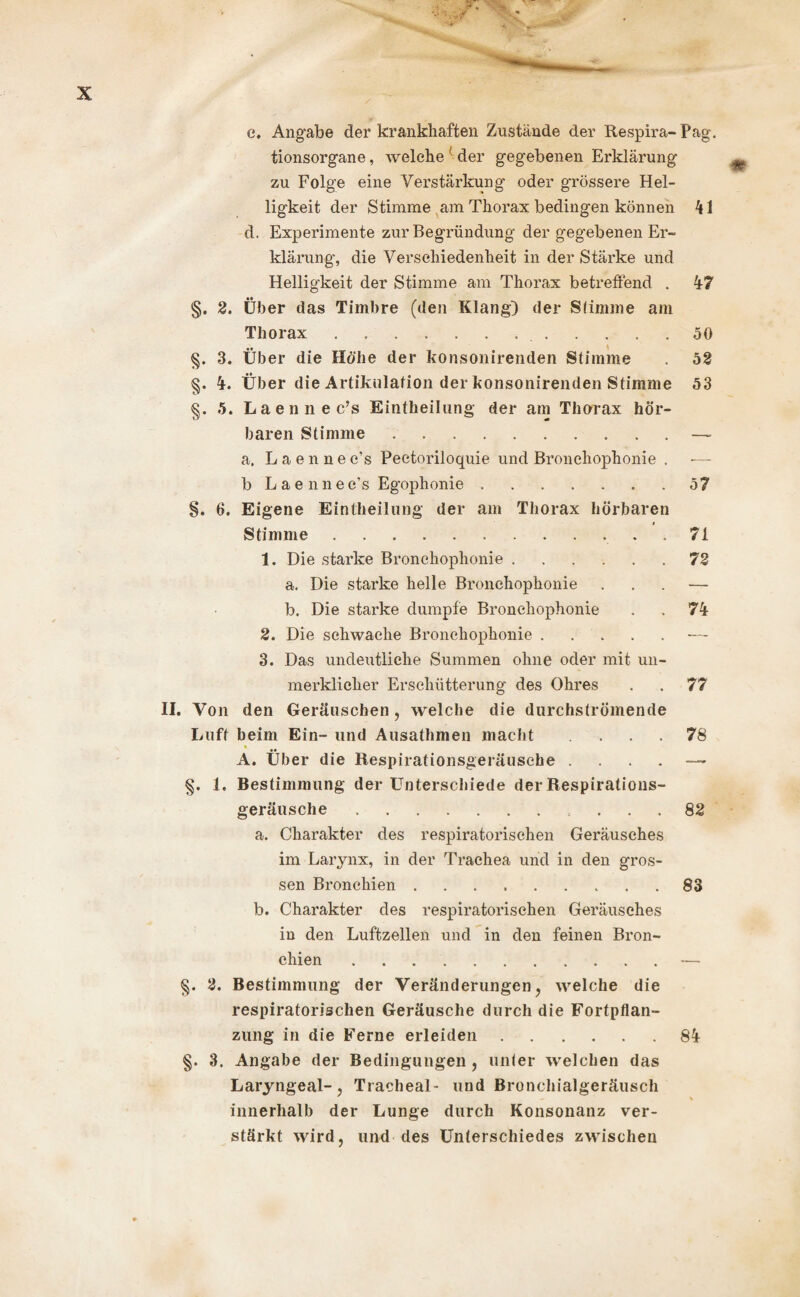 e. Angabe der krankhaften Zustände der Respira- Pag. tionsorgane, welche ' der gegebenen Erklärung zu Folge eine Verstärkung oder grössere Hel¬ ligkeit der Stimme am Thorax bedingen können 41 d. Experimente zur Begründung der gegebenen Er¬ klärung, die Verschiedenheit in der Stärke und Helligkeit der Stimme am Thorax betreffend . 47 §. 2. Über das Timbre (den Klang) der Stimme am Thorax..50 §. 3. Über die Höhe der konsonirenden Stimme . 52 §. 4. Über die Artikulation der konsonirenden Stimme 53 §. 5. Laennec’s Einteilung der am Thorax hör¬ baren Stimme.— a. Laennec’s Pectoriloquie und Bronchophonie . — b Laennec’s Egophonie ....... 57 §. 6. Eigene Einteilung der am Thorax hörbaren Stimme.. . 71 1. Die starke Bronchophonie.72 a. Die starke helle Bronchophonie . — b. Die starke dumpfe Bronchophonie . . 74 2. Die schwache Bronchophonie.■— 3. Das undeutliche Summen ohne oder mit un¬ merklicher Erschütterung des Ohres . . 77 II. Von den Geräuschen , welche die durchströmende Luft beim Ein- und Ausathmen macht ... 78 A. Über die Respirationsgeräusche — §. 1. Bestimmung der Unterschiede der Respiratious- geräusclie. ... 82 a. Charakter des respiratorischen Geräusches im Larynx, in der Trachea und in den gros¬ sen Bronchien.83 b. Charakter des respiratorischen Geräusches in den Luftzellen und in den feinen Bron¬ chien .— §. 2. Bestimmung der Veränderungen, welche die respiratorischen Geräusche durch die Fortpflan¬ zung in die Ferne erleiden.84 §. 3. Angabe der Bedingungen , unter welchen das Laryngeal-, Tracheal- und Bronchialgeräusch innerhalb der Lunge durch Konsonanz ver¬ stärkt wird, und des Unterschiedes zwischen